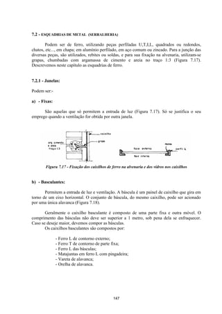 147
7.2 - ESQUADRIAS DE METAL (SERRALHERIA)
Podem ser de ferro, utilizando peças perfiladas U,T,I,L, quadrados ou redondos,
chatos, etc..., em chapa; em alumínio perfilado, em aço comum ou zincado. Para a junção das
diversas peças, são utilizados, rebites ou soldas, e para sua fixação na alvenaria, utilizam-se
grapas, chumbadas com argamassa de cimento e areia no traço 1:3 (Figura 7.17).
Descrevemos neste capítulo as esquadrias de ferro.
7.2.1 - Janelas:
Podem ser:-
a) - Fixas:
São aquelas que só permitem a entrada de luz (Figura 7.17). Só se justifica o seu
emprego quando a ventilação for obtida por outra janela.
Figura 7.17 - Fixação dos caixilhos de ferro na alvenaria e dos vidros nos caixilhos
b) - Basculantes:
Permitem a entrada de luz e ventilação. A báscula é um painel de caixilho que gira em
torno de um eixo horizontal. O conjunto de báscula, do mesmo caixilho, pode ser acionado
por uma única alavanca (Figura 7.18).
Geralmente o caixilho basculante é composto de uma parte fixa e outra móvel. O
comprimento das básculas não deve ser superior a 1 metro, sob pena dela se enfraquecer.
Caso se deseje maior, devemos compor as básculas.
Os caixilhos basculantes são compostos por:
- Ferro L de contorno externo;
- Ferro T de contorno de parte fixa;
- Ferro L das básculas;
- Matajuntas em ferro L com pingadeira;
- Vareta de alavanca;
- Orelha de alavanca.
 