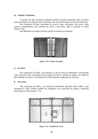 149
d) - Janelas Venezianas:
As janelas do tipo veneziana, ganharam grande mercado atualmente, pelo seu baixo
custo em relação a de madeira, fácil colocação e por serem fabricadas em diversas dimensões.
São compostas de duas venezianas de correr e duas venezianas fixas para o lado
externo e internamente, dois caixilhos de correr e dois fixos, onde se colocam os vidros
(Figura 7.20).
São fabricadas em chapas de ferro e perfis ou mesmo em alumínio.
Figura 7.20 - Janela veneziana
e) - de abrir:
São compostas de folhas, cuja abertura se dá em torno de dobradiças, funcionando
como uma porta. São construídos de um quadro em ferro L munido de grapas e de folhas de
abrir também em ferro L. O fechamento se dará mediante a aplicação de cremona.
f) - de correr:
São compostas de folhas , que deslizam lateralmente apoiadas sobre trilhos e que
receberão os vidros. Podem também ser compostas com venezianas de chapa, e bandeiras
(basculantes ou não) (Figura 7.21).
Figura 7.21 - Caixilho de correr
 