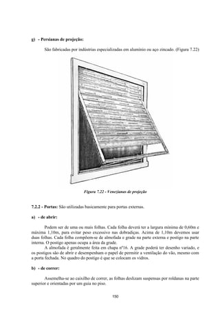 150
g) - Persianas de projeção:
São fabricadas por indústrias especializadas em alumínio ou aço zincado. (Figura 7.22)
Figura 7.22 - Venezianas de projeção
7.2.2 - Portas: São utilizadas basicamente para portas externas.
a) - de abrir:
Podem ser de uma ou mais folhas. Cada folha deverá ter a largura mínima de 0,60m e
máxima 1,10m, para evitar peso excessivo nas dobradiças. Acima de 1,10m devemos usar
duas folhas. Cada folha compõem-se de almofada e grade na parte externa e postigo na parte
interna. O postigo apenas ocupa a área da grade.
A almofada é geralmente feita em chapa nº16. A grade poderá ter desenho variado, e
os postigos são de abrir e desempenham o papel de permitir a ventilação do vão, mesmo com
a porta fechada. No quadro do postigo é que se colocam os vidros.
b) - de correr:
Assemelha-se ao caixilho de correr, as folhas deslizam suspensas por roldanas na parte
superior e orientadas por um guia no piso.
 