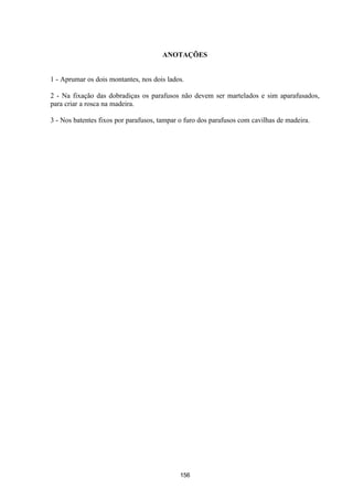 156
ANOTAÇÕES
1 - Aprumar os dois montantes, nos dois lados.
2 - Na fixação das dobradiças os parafusos não devem ser martelados e sim aparafusados,
para criar a rosca na madeira.
3 - Nos batentes fixos por parafusos, tampar o furo dos parafusos com cavilhas de madeira.
 
