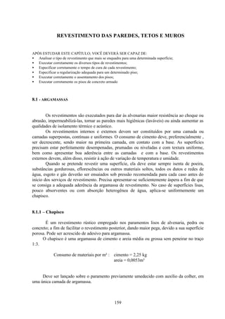 159
REVESTIMENTO DAS PAREDES, TETOS E MUROS
APÓS ESTUDAR ESTE CAPÍTULO; VOCÊ DEVERÁ SER CAPAZ DE:
• Analisar o tipo de revestimento que mais se enquadra para uma determinada superfície;
• Executar corretamente os diversos tipos de revestimentos;
• Especificar corretamente o tempo de cura de cada revestimento;
• Especificar a regularização adequada para um determinado piso;
• Executar corretamente o assentamento dos pisos;
• Executar corretamente os pisos de concreto armado
8.1 - ARGAMASSAS
Os revestimentos são executados para dar às alvenarias maior resistência ao choque ou
abrasão, impermeabilizá-las, tornar as paredes mais higiênicas (laváveis) ou ainda aumentar as
qualidades de isolamento térmico e acústico.
Os revestimentos internos e externos devem ser constituídos por uma camada ou
camadas superpostas, contínuas e uniformes. O consumo de cimento deve, preferencialmente ,
ser decrescente, sendo maior na primeira camada, em contato com a base. As superfícies
precisam estar perfeitamente desempenadas, prumadas ou niveladas e com textura uniforme,
bem como apresentar boa aderência entre as camadas e com a base. Os revestimentos
externos devem, além disso, resistir à ação de variação de temperatura e umidade.
Quando se pretende revestir uma superfície, ela deve estar sempre isenta de poeira,
substâncias gordurosas, eflorescências ou outros materiais soltos, todos os dutos e redes de
água, esgoto e gás deverão ser ensaiados sob pressão recomendada para cada caso antes do
início dos serviços de revestimento. Precisa apresentar-se suficientemente áspera a fim de que
se consiga a adequada aderência da argamassa de revestimento. No caso de superfícies lisas,
pouco absorventes ou com absorção heterogênea de água, aplica-se uniformemente um
chapisco.
8.1.1 – Chapisco
É um revestimento rústico empregado nos paramentos lisos de alvenaria, pedra ou
concreto; a fim de facilitar o revestimento posterior, dando maior pega, devido a sua superfície
porosa. Pode ser acrescido de adesivo para argamassa.
O chapisco é uma argamassa de cimento e areia média ou grossa sem peneirar no traço
1:3.
Consumo de materiais por m² : cimento = 2,25 kg
areia = 0,0053m³
Deve ser lançado sobre o paramento previamente umedecido com auxílio da colher, em
uma única camada de argamassa.
 