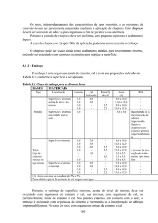 160
Os tetos, independentemente das características de seus materiais, e as estruturas de
concreto devem ser previamente preparados mediante a aplicação de chapisco. Este chapisco
deverá ser acrescido de adesivo para argamassa a fim de garantir a sua aderência
Portanto a camada de chapisco deve ser uniforme, com pequena espessura e acabamento
áspero.
A cura do chapisco se dá após 24hs da aplicação, podemos assim executar o emboço.
O chapisco pode ser usado ainda como acabamento rústico, para revestimento externo,
podendo ser executado com vassoura ou peneira para salpicar a superfície.
8.1.2 - Emboço
O emboço é uma argamassa mista de cimento, cal e areia nas proporções indicadas na
Tabela 8.1, conforme a superfície a ser aplicada.
Tabela 8.1 -Traço do emboço para as diversas bases
BASES MATERIAIS
Tipo Localização cimento cal
hidratada
Pasta(2)
de cal
Areia
(1)
OBS.
Superfícies externas 1,0 2,0 - 8,0 a 10,0 -
acima do nível do 1,0 3,0 - 11,0 a 12,0 -
terreno 1,0 - 1,5 8,0 a 10,0 -
1,0 - 2,5 11,0 a 12,0 -
Paredes Superfícies externas
em contato com o
solo.
1,0 - - 3,0 a 4,0 Recomenda-se a
incorporação de
aditivo
impermeabi-
lizante a
argamassa ou
executar pintura
impermeabilizan
te
Superfícies internas 1,0 2,0 - 8,0 a 10,0 -
1,0 3,0 - 11,0 a 12,0 -
1,0 2,0 1,5 8,0 a 10,0 -
Tetos 1,0 - 2,5 11,0 a 12,0 - no caso de exe-
(laje de - 1,0 - 2,0 a 3,5 cução de acaba-
concreto - - 1,0 1,5 a 3,0 mento tipo barra
maciço ou 1,0 - - 3,0 a 4,0 lisa
laje mista) Superfícies externas 1,0 2,0 - 9,0 a 10,0 -
e internas 1,0 3,0 - 11,0 a 12,0 -
1,0 - 1,5 8,0 a 10,0 -
1,0 - 2,5 11,0 a 12,0 -
(1) Areia com teor de umidade de 2% a 5%
Pasta obtida a partir da extinção de cal virgem com água.
Portanto, o emboço de superfície externas, acima do nível do terreno, deve ser
executado com argamassa de cimento e cal, nas internas, com argamassa de cal, ou
preferivelmente, mista de cimento e cal. Nas paredes externas, em contacto com o solo, o
emboço é executado com argamassa de cimento e recomenda-se a incorporação de aditivos
impermeabilizantes. No caso de tetos, com argamassas mistas de cimento e cal.
 
