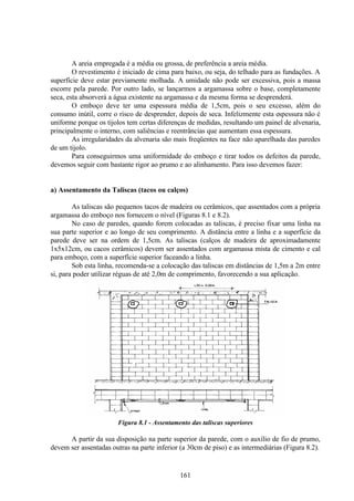 161
A areia empregada é a média ou grossa, de preferência a areia média.
O revestimento é iniciado de cima para baixo, ou seja, do telhado para as fundações. A
superfície deve estar previamente molhada. A umidade não pode ser excessiva, pois a massa
escorre pela parede. Por outro lado, se lançarmos a argamassa sobre o base, completamente
seca, esta absorverá a água existente na argamassa e da mesma forma se desprenderá.
O emboço deve ter uma espessura média de 1,5cm, pois o seu excesso, além do
consumo inútil, corre o risco de desprender, depois de seca. Infelizmente esta espessura não é
uniforme porque os tijolos tem certas diferenças de medidas, resultando um painel de alvenaria,
principalmente o interno, com saliências e reentrâncias que aumentam essa espessura.
As irregularidades da alvenaria são mais freqüentes na face não aparelhada das paredes
de um tijolo.
Para conseguirmos uma uniformidade do emboço e tirar todos os defeitos da parede,
devemos seguir com bastante rigor ao prumo e ao alinhamento. Para isso devemos fazer:
a) Assentamento da Taliscas (tacos ou calços)
As taliscas são pequenos tacos de madeira ou cerâmicos, que assentados com a própria
argamassa do emboço nos fornecem o nível (Figuras 8.1 e 8.2).
No caso de paredes, quando forem colocadas as taliscas, é preciso fixar uma linha na
sua parte superior e ao longo de seu comprimento. A distância entre a linha e a superfície da
parede deve ser na ordem de 1,5cm. As taliscas (calços de madeira de aproximadamente
1x5x12cm, ou cacos cerâmicos) devem ser assentados com argamassa mista de cimento e cal
para emboço, com a superfície superior faceando a linha.
Sob esta linha, recomenda-se a colocação das taliscas em distâncias de 1,5m a 2m entre
si, para poder utilizar réguas de até 2,0m de comprimento, favorecendo a sua aplicação.
Figura 8.1 - Assentamento das taliscas superiores
A partir da sua disposição na parte superior da parede, com o auxílio de fio de prumo,
devem ser assentadas outras na parte inferior (a 30cm de piso) e as intermediárias (Figura 8.2).
 