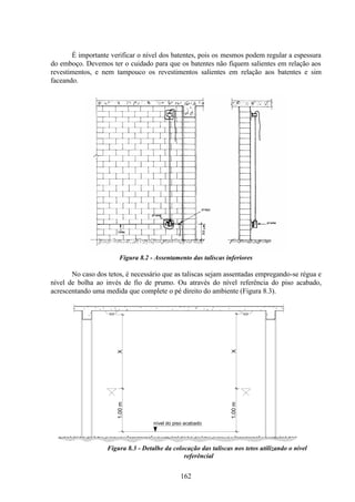162
É importante verificar o nível dos batentes, pois os mesmos podem regular a espessura
do emboço. Devemos ter o cuidado para que os batentes não fiquem salientes em relação aos
revestimentos, e nem tampouco os revestimentos salientes em relação aos batentes e sim
faceando.
Figura 8.2 - Assentamento das taliscas inferiores
No caso dos tetos, é necessário que as taliscas sejam assentadas empregando-se régua e
nível de bolha ao invés de fio de prumo. Ou através do nível referência do piso acabado,
acrescentando uma medida que complete o pé direito do ambiente (Figura 8.3).
Figura 8.3 - Detalhe da colocação das taliscas nos tetos utilizando o nível
referêncial
nível do piso acabado
1.00
m
X
X
1.00
m
 