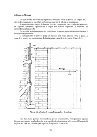 163
b) Guias ou Mestras
São constituídas por faixas de argamassa, em toda a altura da parede (ou largura do
teto) e são executadas na superfície ao longo de cada fila de taliscas já umedecidas.
A argamassa mista, depois de lançada, deve ser comprimida com a colher de pedreiro e,
em seguida, sarrafeada, apoiando-se a régua nas taliscas superiores e inferiores ou
intermediárias (Figura 8.4).
Em seguida, as taliscas devem ser removidas e os vazios preenchidos com argamassa e
a superfície regularizada.
O sarrafeamento do emboço pode ser efetuado com régua apoiada sobre as guias. A
régua deve sempre ser movimentada da direita para a esquerda e vice-versa (Figura 8.4).
Figura 8.4 - Detalhe da execução das guias e do emboço
Nos dias muito quentes, recomenda-se que os revestimentos, principalmente aqueles
diretamente expostos a radiação solar, seja mantidos úmidos durante pelo menos 48 horas após
a aplicação. Pode ser efetuado, por aspersão de água três vezes ao dia.
 
