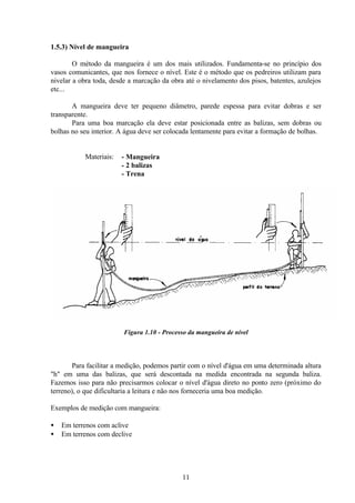 11
1.5.3) Nível de mangueira
O método da mangueira é um dos mais utilizados. Fundamenta-se no princípio dos
vasos comunicantes, que nos fornece o nível. Este é o método que os pedreiros utilizam para
nivelar a obra toda, desde a marcação da obra até o nivelamento dos pisos, batentes, azulejos
etc...
A mangueira deve ter pequeno diâmetro, parede espessa para evitar dobras e ser
transparente.
Para uma boa marcação ela deve estar posicionada entre as balizas, sem dobras ou
bolhas no seu interior. A água deve ser colocada lentamente para evitar a formação de bolhas.
Materiais: - Mangueira
- 2 balizas
- Trena
Figura 1.10 - Processo da mangueira de nível
Para facilitar a medição, podemos partir com o nível d'água em uma determinada altura
"h" em uma das balizas, que será descontada na medida encontrada na segunda baliza.
Fazemos isso para não precisarmos colocar o nível d'água direto no ponto zero (próximo do
terreno), o que dificultaria a leitura e não nos forneceria uma boa medição.
Exemplos de medição com mangueira:
• Em terrenos com aclive
• Em terrenos com declive
 