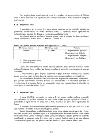 166
Para a aplicação do revestimento de gesso deve-se observar o prazo mínimo de 30 dias
sobre as bases revestidas com argamassa, e de concreto estrutural; e de no mínimo 14 dias para
as alvenarias.
8.2.1 Preparo da base
A superfície a ser revestida deve estar sempre isenta de poeira, umidade, substâncias
gordurosas, eflorescências ou outros materiais soltos. A superfície precisa apresentar-se
suficientemente áspera a fim de que se consiga a adequada aderência.
Inicialmente deve-se verificar a falta de prumo, nível e planeza das bases conforme
limites constantes na Norma 02.102.17-006/95. (Tabela 8.3)
Tabela 8.3 - Desvios máximos de prumo, nível e planeza (ABNT,1995)
Desvio do prumo Desvio de nível Planeza
≤ H/900 ≤ L/900 • Irregularidades graduais:
≤ 3mm, em régua de 2,0m
• Irregularidades abruptas:
≤ 2mm, em régua de 20cm
H = Altura da parede em metros
L = Maior vão do teto
Caso a base não tenha esses limites deve-se retificar o plano da base utilizando-se um
emboço. Pontas de ferro, resíduos de fôrmas, rebarbas de concreto ou argamassa, devem ser
removidos.
O revestimento de gesso propicia a corrosão de peças metálicas comum, pois é alcalina
e pode apassivar o aço, portanto deve-se tratar os componentes metálicos ou protegê-los.
As alvenaria que deverão receber o revestimento de gesso não deverão ser umedecidas,
pois podem movimentar causando fissuras no revestimento. Se necessário somente os
revestimentos de argamassa devem ser umedecidos pelas suas características de absorção ou
de secagem da pasta.(De Milito, 2001)
8.2.2 Preparo da pasta
O gesso (CaSO4) é preparado em pasta, e devido a pega rápida o volume preparado
para cada vez é em geral na ordem de um saco comercial (40kg) o que eqüivale a 45 litros. A
quantidade de água deverá ser entre 60% a 80% da massa do gesso seco dependendo da
finura.
A mistura é feita manualmente polvilhando o gesso sobre a água para que todo o pó
seja disperso e molhado, evitando a formação de grumos.
Depois de concluído o polvilhamento do gesso sobre a água, esperar cerca de 10 min.
Para que as partículas absorvam água, e a suspensão passe do estado líquido a um estado
fluído consistente. Com a colher de pedreiro agitar parte da pasta ( aquela que vai ser utilizada
inicialmente) e aguardar cerca de 5 min. para o repouso final da pasta e até que adquira
consistência adequada para ser aplicada com boa aderência e sem escorrer sobre a base.
 