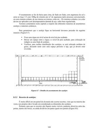 168
O assentamento se faz de baixo para cima, de fiada em fiada, com argamassa de cal e
areia no traço 1:3 com 100kg de cimento por m³ de argamassa (pelo processo convencional),
ou com cimento-colante, de uso interno ou externo, colas etc... Os cimentos colantes e as colas
devem ser aplicados com desempenadeira dentada de aço, sobre base regularizada.
Teremos comentários neste capitulo a respeito das diferentes maneiras de assentarmos
azulejos e materiais cerâmicos.
Para garantirmos que o azulejo fique na horizontal devemos proceder da seguinte
maneira: (Figura 8.7)
• Fixar uma régua em nível acima do nível de piso acabado.
• Deixar um espaço entre a régua e o nível do piso acabado, para colocação de
rodapés ou uma fiada de azulejos.
• Verificar, para melhor distribuição dos azulejos, se será colocado moldura de
gesso, deixando neste caso uma espaço próximo à laje, que já deverá estar
revestida.
Figura 8.7 - Detalhe do assentamento dos azulejos
8.3.2 Recortes de azulejos:
É muito difícil em um painel de alvenaria não ocorrer recortes, visto que na maioria das
vezes, nos projetos não é levado em consideração as dimensões dos azulejos.
Portanto, para que os recortes não fiquem muito visíveis, podemos deixá-los atrás das
portas, dentro dos boxes, ou ainda dividi-los em partes iguais nos painéis (Figura 8.8).
 