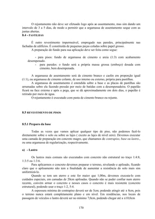 170
O rejuntamento não deve ser efetuado logo após ao assentamento, mas sim dando um
intervalo de 3 a 5 dias, de modo a permitir que a argamassa de assentamento seque com as
juntas abertas.
8.4 - PASTILHAS
É outro revestimento impermeável, empregado nas paredes, principalmente nas
fachadas de edifícios. É constituída de pequenas peças coladas sobre papel grosso.
A preparação do fundo para sua aplicação deve ser feita como segue:
- para pisos: fundo de argamassa de cimento e areia (1:3) com acabamento
desempenado.
- para paredes: o fundo será a própria massa grossa (emboço) dosada com
cimento, bem desempenada.
A argamassa de assentamento será de cimento branco e caolin em proporção igual
(1:1), ou argamassa de cimento colante, de uso interno ou externo, própria para pastilhas.
A argamassa de assentamento é estendida sobre a base e as placas de pastilhas são
arrumadas sobre ela fazendo pressão por meio de batidas com a desempenadeira. O papelão
ficará na face externa e após a pega, que se dá aproximadamente em dois dias, o papelão é
retirado por meio de água.
O rejuntamento é executado com pasta de cimento branco ou rejunte.
8.5 REVESTIMENTO DE PISOS
8.5.1 Preparo da base
Todas as vezes que vamos aplicar qualquer tipo de piso, não podemos fazê-lo
diretamente sobre o solo ou sobre as lajes ( exceto as lajes de nível zero). Devemos executar
uma camada de preparação em concreto magro, que chamamos de contrapiso, base ou lastro.,
ou uma argamassa de regularização, respectivamente.
a) - Lastro
Os lastros mais comuns são executados com concreto não estrutural no traço 1:4:8,
1:3:5 ou 1:3:6.
Para aplicarmos o concreto devemos preparar o terreno, nivelando e apiloado, ficando
claro que o apiloamento não tem a finalidade de aumentar a resistência do solo mais sim
uniformizá-lo.
Quando se tem um aterro e este for maior que 1,00m, devemos executa-lo com
cuidados especiais, em camadas de 20cm apiloadas. Quando não se puder confiar num aterro
recente, convém armar o concreto e nesses casos o concreto é mais resistente (concreto
estrutural), podendo usar o traço 1:2, 5:4.
A espessura mínima do contrapiso deverá ser de 5cm; podendo atingir até ± 8cm, pois
o terreno nunca estará completamente plano e em nível. Em residências, nos locais de
passagem de veículos o lastro deverá ser no mínimo 7,0cm, podendo chegar até a ±10,0cm
 