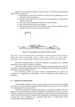 171
Para termos uma superfície acabada de concreto plana e nivelada devemos proceder da
seguinte forma: (Figura 8.9)
1º- determinamos o nível do piso acabado em vários pontos do ambiente, que se faz
utilizando o nível de mangueira.
2º- descontar a espessura do piso e da argamassa de assentamento ou regularização,
cimento cola ou cola.
3º- colocar tacos cujo nivelamento é obtido com o auxílio de linha.
4º- entre os tacos fazemos as guias em concreto.
5º- entre duas guias consecutivas será preenchido com concreto e passando a régua,
apoiadas nas guias se retira o excesso de concreto.
Figura 8.9 - Procedimento para nivelar sub-base do lastro
Obs: Para os piso com grande caída o procedimento é o mesmo, apenas devemos variar as
alturas das taliscas, promovendo assim as caídas. Para os piso com pouca caída é
aconselhável que a caída seja dada na argamassa de assentamento ou na de regularização.
Devemos ter cuidado quanto à umidade no contrapiso, pois prejudica todo e qualquer
tipo de piso, seja ele natural, cerâmico ou sintético.
Caso haja umidade, deverá ser feito um tratamento impermeável para que o piso não
sofra danos na fixação (desprendimento do piso), no acabamento (aparecimento de manchas) e
na estrutura do piso (empenamento, etc.).
Esse tratamento consiste em colocar aditivo impermeabilizante no concreto do
contrapiso ou na argamassa de assentamento ou ainda a colocação de lona plástica sob o
contrapiso.
b) - Argamassa de Regularização
Nos pavimentos superiores (sobre as lajes), quando as mesmas não forem executadas
com nível zero, devemos realizar uma argamassa de regularização, que em certos casos poderá
ser a própria argamassa de assentamento.
Utilizamos a argamassa de regularização quando os pisos forem assentados com cola,
cimento cola ou ainda quando a espessura da argamassa de assentamento exceder a 3,0cm. E
utilizamos argamassa de assentamento para regularizar, quando os pisos forem assentados pelo
sistema convencional. Neste caso a espessura da argamassa de assentamento não deve exceder
a 3,0cm, pois o piso é assentado com a argamassa ainda fresca e a mesma perde volume
comprometendo a planicidade do piso.
 