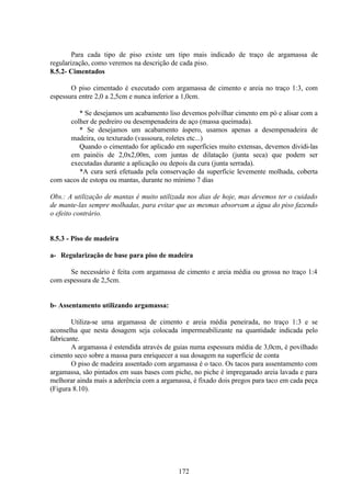 172
Para cada tipo de piso existe um tipo mais indicado de traço de argamassa de
regularização, como veremos na descrição de cada piso.
8.5.2- Cimentados
O piso cimentado é executado com argamassa de cimento e areia no traço 1:3, com
espessura entre 2,0 a 2,5cm e nunca inferior a 1,0cm.
* Se desejamos um acabamento liso devemos polvilhar cimento em pó e alisar com a
colher de pedreiro ou desempenadeira de aço (massa queimada).
* Se desejamos um acabamento áspero, usamos apenas a desempenadeira de
madeira, ou texturado (vassoura, roletes etc...)
Quando o cimentado for aplicado em superfícies muito extensas, devemos dividi-las
em painéis de 2,0x2,00m, com juntas de dilatação (junta seca) que podem ser
executadas durante a aplicação ou depois da cura (junta serrada).
*A cura será efetuada pela conservação da superfície levemente molhada, coberta
com sacos de estopa ou mantas, durante no mínimo 7 dias
Obs.: A utilização de mantas é muito utilizada nos dias de hoje, mas devemos ter o cuidado
de mante-las sempre molhadas, para evitar que as mesmas absorvam a água do piso fazendo
o efeito contrário.
8.5.3 - Piso de madeira
a- Regularização de base para piso de madeira
Se necessário é feita com argamassa de cimento e areia média ou grossa no traço 1:4
com espessura de 2,5cm.
b- Assentamento utilizando argamassa:
Utiliza-se uma argamassa de cimento e areia média peneirada, no traço 1:3 e se
aconselha que nesta dosagem seja colocada impermeabilizante na quantidade indicada pelo
fabricante.
A argamassa é estendida através de guias numa espessura média de 3,0cm, é povilhado
cimento seco sobre a massa para enriquecer a sua dosagem na superfície de conta
O piso de madeira assentado com argamassa é o taco. Os tacos para assentamento com
argamassa, são pintados em suas bases com piche, no piche é impreganado areia lavada e para
melhorar ainda mais a aderência com a argamassa, é fixado dois pregos para taco em cada peça
(Figura 8.10).
 