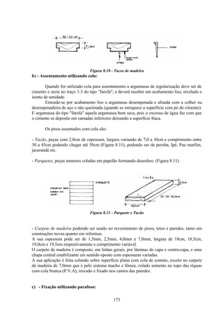 173
Figura 8.10 - Tacos de madeira
b) - Assentamento utilizando cola:
Quando for utilizado cola para assentamento a argamassa de regularização deve ser de
cimento e areia no traço 1:3 do tipo "farofa", e deverá receber um acabamento liso, nivelado e
isento de umidade.
Entende-se por acabamento liso a argamassa desempenada e alisada com a colher ou
desempenadeira de aço e não queimada (quando se enriquece a superfície com pó de cimento).
E argamassa do tipo "farofa" aquela argamassa bem seca, pois o excesso de água faz com que
o cimento se deposite em camadas inferiores deixando a superfície fraca.
Os pisos assentados com cola são:
- Tacão, peças com 2,0cm de espessura, largura variando de 7,0 a 10cm e comprimento entre
30 a 45cm podendo chegar até 50cm (Figura 8.11), podendo ser de peroba, Ipê, Pau marfim,
jacarandá etc.
- Parquetes, peças menores coladas em papelão formando desenhos. (Figura 8.11)
Figura 8.11 - Parquete e Tacão
- Carpete de madeira podendo ser usado no revestimento de pisos, tetos e paredes, tanto em
construções novas quanto em reformas.
A sua espessura pode ser de 1,5mm, 2,5mm, 4,0mm e 7,0mm, largura de 18cm, 18,5cm,
19,0cm e 19,5cm respectivamente e comprimento variável.
O carpete de madeira é composto, em linhas gerais, por lâminas de capa e contra-capa, e uma
chapa central estabilizante em sentido oposto com espessuras variadas.
A sua aplicação é feita colando sobre superfície plana com cola de contato, exceto no carpete
de madeira de 7,0mm que é pelo sistema macho e fêmea, colado somente no topo das réguas
com cola branca (P.V.A), travado e fixado nos cantos das paredes.
c) - Fixação utilizando parafuso:
 