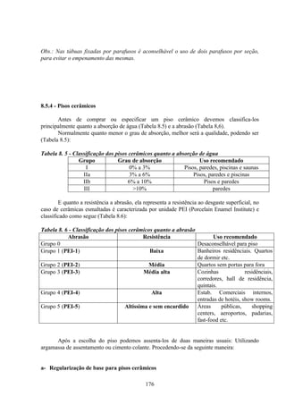 176
Obs.: Nas tábuas fixadas por parafusos é aconselhável o uso de dois parafusos por seção,
para evitar o empenamento das mesmas.
8.5.4 - Pisos cerâmicos
Antes de comprar ou especificar um piso cerâmico devemos classifica-los
principalmente quanto a absorção de água (Tabela 8.5) e a abrasão (Tabela 8,6).
Normalmente quanto menor o grau de absorção, melhor será a qualidade, podendo ser
(Tabela 8.5):
Tabela 8. 5 - Classificação dos pisos cerâmicos quanto a absorção de água
Grupo Grau de absorção Uso recomendado
I 0% a 3% Pisos, paredes, piscinas e saunas
IIa 3% a 6% Pisos, paredes e piscinas
IIb 6% a 10% Pisos e paredes
III >10% paredes
E quanto a resistência a abrasão, ela representa a resistência ao desgaste superficial, no
caso de cerâmicas esmaltadas é caracterizada por unidade PEI (Porcelain Enamel Institute) e
classificado como segue (Tabela 8.6):
Tabela 8. 6 - Classificação dos pisos cerâmicos quanto a abrasão
Abrasão Resistência Uso recomendado
Grupo 0 Desaconselhável para piso
Grupo 1 (PEI-1) Baixa Banheiros residênciais. Quartos
de dormir etc.
Grupo 2 (PEI-2) Média Quartos sem portas para fora
Grupo 3 (PEI-3) Média alta Cozinhas residênciais,
corredores, hall de residência,
quintais.
Grupo 4 (PEI-4) Alta Estab. Comerciais internos,
entradas de hotéis, show rooms.
Grupo 5 (PEI-5) Altíssima e sem encardido Áreas públicas, shopping
centers, aeroportos, padarias,
fast-food etc.
Após a escolha do piso podemos assenta-los de duas maneiras usuais: Utilizando
argamassa de assentamento ou cimento colante. Procedendo-se da seguinte maneira:
a- Regularização de base para pisos cerâmicos
 