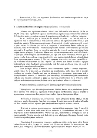 177
Se necessário, é feita com argamassa de cimento e areia média sem peneirar no traço
1:4 ou 1:6 com espessura de 3,0cm.
b- Assentamento utilizando argamassa: (assentamento convencional)
Utiliza-se uma argamassa mista de cimento com areia média seca no traço 1:0,5:4 ou
1:0,5:6 sobre o piso regularizado (quando a espessura da argamassa de assentamento for maior
de 3,0cm) ou sendo a própria argamassa de assentamento utilizada para regularizar e assentar.
Ao se considerar que a colocação do material cerâmico , no caso de utilizar a
argamassa para o assentamento, é feita com esta camada de argamassa ainda fresca, e que
quando da secagem desta argamassa acontece o fenômeno da retração (encurtamento), ocorre
o aparecimento de esforços que tendem a comprimir o revestimento. Destes esforços- que
atuam no plano do revestimento - resultam componentes normais ao revestimento que tendem
a arrancá-lo de sua base. O que vai impedir a separação das peças de sua base, será a aderência
proporcionada pela pasta de cimento. Sabe-se que, no assentamento convencional, dificilmente
se consegue obter uma pasta de cimento ideal, ou seja, com maior resistência possível, pois a
mesma resulta da aspersão de pó de cimento sobre uma argamassa ainda fresca, retirando água
dessa argamassa para se hidratar. A falta ou excesso de água poderá ter como conseqüência,
ou o cimento mal hidratado, ou uma "aguada" de cimento. Em ambos os casos a ligação
cerâmica-base estará fatalmente comprometida, será de baixa resistência e não se oporá à
separação do revestimento de sua base.
Esses esforços devido à retração estão diretamente ligados a fatores importante.
Quanto maior for a espessura da argamassa de assentamento, tanto maior será o esforço
resultante da retração. Quando mais rica em cimento for a argamassa, tanto maior será o
esforço devido à retração. E, lembrando que este esforço de compressão gera componentes
verticais que tendem a arrancar as peças de sua base, quanto maior for o primeiro, tanto
maiores serão os componentes verticais de tração que tendem a soltar o revestimento.
A melhor maneira de assentar os pisos cerâmicos pelo processo convencional é:
- Superfície de laje, ou contrapiso - varrer e eliminar poeiras soltas; umedecer e aplicar
pó de cimento com adesivo de argamassa, formando pasta imediatamente antes de estender a
argamassa de assentamento. Isto proporcionará melhor ligação da argamassa à laje.
- Espessura de argamassa de assentamento - nunca ultrapassar 2 cm a 2,5cm, a fim de
minorar as tensões de retração. Caso haja necessidade de maior espessura, deverá ser efetuada
em duas camadas, sendo a segunda após completada a secagem da primeira camada.
- Traço da argamassa de assentamento - nunca utilizar argamassas ricas. O traço 1:6
de cimento e areia, mais meia parte de cal hidratada é correspondente indicado. A cal
proporciona melhor trabalhabilidade e retenção de água, melhorando as condições de cura e
menor retração. Atenção especial será dada para a água adicionada. O excesso formará pasta
de cimento aguado e pouco resistente.
- Quantidade de argamassa a preparar - será tal, de modo a evitar que o início do seu
endurecimento - início de pega do cimento - se dê antes do término do assentamento. Na
prática, isso corresponde a espalhar e sarrafear argamassa em área de cerca de 2m² por vez.
 