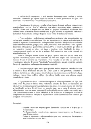178
- Aplicação da argamassa - será apertada firmemente com a colher e, depois,
sarrafeada. Lembre-se que apertar significa reduzir os vazios preenchidos de água. Isso
diminuirá o valor da retração e reduzirá os riscos de soltura.
- Camada de pó de cimento - espalhar pó de cimento de modo uniforme e na espessura
aproximada de 1mm ou 1 litro/m². Não atirar o pó sobre a argamassa, pois a espessura será
irregular. Deixar cair o pó por entre os dedos e a pequena distância da argamassa. Esse
cimento deverá se hidratar exclusivamente com a água existente na argamassa, formando a
pasta ideal. Para auxiliar a formação da pasta, passar colher de pedreiro levemente.
- Peças cerâmicas - serão imersas em água limpa e deverão estar apenas úmidas, não
encharcadas, quando forem colocadas. Não ser assentadas secas, porque retirarão água da
pasta e da argamassa de assentamento, enfraquecendo a aderência. Não poderão ser colocadas
demasiadamente molhadas, porque, desta forma, reduzirão a pasta de cimento a uma "aguada"
de cimento enfraquecendo igualmente a aderência. Deve-se observar, no entanto, que o fato de
ser necessário imergir os pisos em água , ocasiona certa fragilidade às peças e
consequentemente quebra no ato de se colocar. Daí presume-se uma perda estimada em
aproximadamente 5%.
Para se conseguir melhor efeitos das peças, quando estas não são de cores lisas,
espalhar o número de peças a serem assentadas em outra área limpa e criar variações com as
nuanças de cor do material de revestimento. Tais variações de cor não são defeitos dos
revestimentos (pisos) e devem ser "trabalhadas" para melhorar o aspecto visual do conjunto.
Depois de encontrado o melhor desenho, assentar o material.
- Fixação das peças - para pisos, após aplicados na área preparada, serão batidos com
o auxílio de bloco de madeira de cerca de 12cm x 20cm x 6cm aparelhado, a martelo de
pedreiro. Certificar que todas as peças foram batidas o maior número possível de vezes. Peças
maiores - 15cm x 30cm, ou 20cm x 20cm - deverão ser batidas uma a uma, a fim de garantir
boa aderência à pasta.
- Espaçamento das peças - nunca colocar pisos ou azulejos justapostos, ou seja , com
juntas secas. As juntas de 1mm a 3mm, conforme o tamanho das peças, são necessárias por
três motivos: compensar as diferenças de tamanho das peças, pois em um mesmo lote é normal
a classificação na faixa de até 2mm; em segundo lugar, que a pasta de cimento penetre
adequadamente entre as peças, impermeabilizando definitivamente o piso; em terceiro, para
criar descontinuidade entre as peças cerâmicas, a fim de que não se propaguem esforços de
compressão em virtude da retração da argamassa ou outras deformações das camadas que
compõem o revestimento.
Resumindo:
• Estender a massa em pequenos panos de maneira a colocar em nº de piso que se
possa alcançar.
• Povilhar por igual o cimento sobre a argamassa para enriquecer a sua dosagem na
superfície de contato.
• Colocar o piso úmido e não saturado de água, pois esse excesso faz com que a
pasta de cimento se torne fraca.
 