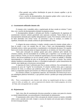179
• Para garantir uma melhor distribuição de pasta de cimento espalhar o pó de
cimento com a colher.
• Com o auxílio da desempenadeira, dar pequenos golpes sobre o piso até que a
pasta de cimento comece a surgir pelas juntas.
c) - Assentamento utilizando cimento cola
O cimento cola é estendido sobre a regularização da base curada no mínimo 7 (sete)
dias, com o auxílio da desempenadeira dentada em pequenos panos.
A desempenadeira dentada é utilizada pois facilita o espalhamento da argamassa de
assentamento (cimento colante) garantindo uma espessura constante. Nunca deixar de usar
desempenadeira denteada para espalhar adequadamente a pasta. Pois formam cordões de cerca
de 4mm alternados com estrias vazias. Ao pressionar o piso ou azulejos, os cordões se
espalham, formando uma camada contínua de aproximadamente 2mm.
A colagem das peças cerâmicas é simples: estendo a pasta de cimento colante sobre a
base já curada e seca, em camada fina, de 1mm a 2mm, com desempenadeira dentada,
formando estrias e sulcos que permitem o assentamento e nivelamento das peças. Em seguida,
bate-se até nivelar, deixando juntas na largura desejada ou, no mínimo, de 1mm entre as peças.
Tanto para colocação de azulejos quanto para pisos cerâmicos pelo método dos
cimentos colantes, não há necessidade de se molhar quer a superfície a ser revestida quer as
peças cerâmicas. Porém, no caso de camada de regularização estiverem molhados por qualquer
motivo, não haverá problemas no uso de cimento colante. E a frente de trabalho é ilimitada,
interrompendo-se a aplicação do piso ou da parede no instante que se desejar. Seu reinicio
obedece também às necessidades da obra e a velocidade de aplicação é, pelas características do
método, mais rápida que a do processo convencional.
A espessura de 2mm é suficiente para fixar as peças cerâmicas. Isso corresponde a um
consumo de cerca de 3 kgf/m² de revestimento. O cimento também retrai, para a espessura
utilizável de 2mm, os esforços que poderiam atuar sobre os revestimento são praticamente
nulos se comparados àqueles provenientes aos 30mm de espessura da argamassa convencional.
Os cimentos colantes, ou argamassas especiais, são fornecidos sob forma de pó seco e
em embalagens plásticas herméticas, o que permite estocar o produto por tempo praticamente
ilimitado.
Obs.: Para o assentamento com cimento cola. deixar na regularização da base as caídas
para os ralos, as saídas, etc... pois a espessura do cimento cola é muito pequena, em torno
de 5mm, não conseguindo dar as caídas.
d) - Rejuntamento
Após cinco dias do assentamento devemos preencher as juntas com pasta de cimento
ou rejunte industrializado, esse procedimento é denominado de rejuntamento
O rejuntamento sobre o piso é feito com pasta de cimento comum ou rejunte, estendida
sobre o piso e puxada com rodo. Limpar o excesso de rejunte com um pano após a formação
do inicio da pega da pasta.
 