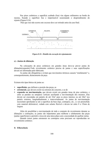 180
Nos pisos cerâmicos a superfície acabada (lisa) vira alguns milímetros na borda do
mesmo, ficando a superfície lisa e impermeável ocasionando o desprendimento do
rejunte.(Figura 8.16)
Para que isso não ocorra este excesso deve ser retirado antes da cura final.
Figura 8.16 - Detalhe da execução do rejuntamento
e) - Juntas de dilatação
Na colocações de pisos cerâmicos em grandes áreas deve-se prever juntas de
dilatação(expansão).Todo revestimento cerâmico precisa de juntas e suas especificações
devem ser informadas pelo fabricante.
As juntas são obrigatórias e evitam que movimentos térmicos causem "estufamento" e,
consequentemente, destacamento da peça.
Existem três tipos básico de juntas as:
• superficiais, que definem a posição das peças, as
• estruturais, que devem existir na estrutura de concreto, e as de
• expansão ou movimentação, que devem existir em grandes áreas de piso cerâmico, e
entre as paredes ou anteparos verticais auxiliando a movimentação dos mesmos. Elas
devem ser executadas em painéis de até 32m2
para os pisos internos ou até 24m2
nos
painéis externos, longitudinalmente e transversalmente. As juntas de movimentação
necessitam aprofundar-se até a superfície da base (laje, contrapiso, etc...) e ser preenchida
com material deformável, vedada com selante flexível e devem ter entre 8 a 15mm de
largura
Além de possibilitar a movimentação de todo o conjunto do revestimento durante as
dilatações e contrações, as juntas são importantes para melhorar o alinhamento das peças
(juntas superficiais) e permitir a troca de uma única placa sem a necessidade de quebrar outras.
Quando temos juntas estruturais no contrapiso estas precisam ser reproduzidas no
revestimento cerâmico.
f) Eflorecência
ACABAMENTO
CORRETO
REJUNTE
SUPERFÍCIE
LISA
CERÂMICA
 