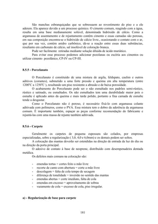 181
São manchas esbranquiçadas que se sobressaem ao revestimento do piso e a ele
aderem. Ela aparece devido a um processo químico. O cimento comum, reagindo com a água,
resulta em uma base medianamente solúvel, denominada hidróxido de cálcio. Como a
argamassa de assentamento e de rejuntamento contêm cimento e essas camadas são porosas,
em sua composição encontra-se o hidróxido de cálcio livre., ocasionando o contato com o ar,
que por sua vez, contém anidro carbônico, dá-se a reação entre essas duas substâncias,
resultanto em carbonato de cálcio, sal insolúvel de coloração branca.
Pode ser facilmente retiradas mediante solução diluída de ácido muriático.
Para evitar esse processo podemos adicionar pozolanas ou escória aos cimentos ou
utilizar cimento pozolânico, CP-IV ou CP-III.
8.5.5 - Porcelanato
O Porcelanato é constituído de uma mistura de argila, feldspato, caulim e outros
aditivos (corantes), submetido a uma forte pressão e queima em alta temperatura (entre
1200o
C a 1250o
C ), resultando um piso resistente a abrasão e de baixa porosidade.
O acabamento do Porcelanato pode ser o não esmaltado nos padrões semi-rústico,
rústico e satinado, ou esmaltados. Os não esmaltados tem uma durabilidade maior pois o
esmalte é aplicado antes da queima e mais tarde polido, portanto a fina camada de esmalte
tende a desgastar.
Como o Porcelanato não é poroso, é necessário fixá-lo com argamassa colante
aditivada com polímeros, como o PVA. Essa mistura tem o dobro da aderência da argamassa
comum. É importante também, espaçar as peças conforme recomendação do fabricante e
rejuntá-las com uma massa de rejunte também aditivada.
8.5.6 - Carpete
Geralmente os carpetes de pequena espessura são colados, por empresas
especializadas, sobre a regularização ( 3,0, 4,0 e 6,0mm) e os demais podem ser soltos.
A colocação das mantas deverão ser estendidas na direção de entrada da luz do dia ou
na direção da porta principal.
O adesivo de contato á base de neoprene, distribuído com desempenadeira dentada
metálica.
Os defeitos mais comuns na colocação são:
- emendas tortas = cortes feito a mão livre
- recorte de canto com abertura = corte a mão livre
- descolagem = falta de cola tempo de secagem
- diferença de tonalidade = inversão no sentido das mantas
- emendas abertas = corte imediato, falta de cola
- emendas em excesso = aproveitamento de sobras
- vazamento de cola = excesso de cola, piso irregular.
a) - Regularização de base para carpete
 
