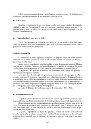 182
É feita com argamassa de cimento e areia fina sem peneirar no traço 1:3, alisada sem pó
de cimento, com desempenadeira de aço, espessura média de 3,0cm.
8.5.7 - Granilite
Granilite ou marmorite, é um piso rígido polido, com juntas plásticas de dilatação,
moldado in loco, ele é constituído de cimento e mármore, granito ou quartzo triturado. A cor
varia de acordo com a granilha e o corante que são colocados na sua composição ( se for
utilizado cimento branco).
a) - Regularização de base para granilite
É feita com argamassa de cimento e areia no traço 1:3, não devendo ser alisada com a
colher de pedreiro mais sim desempenada, para ficar com uma superfície áspera onde o
granilite irá aderir com maior intensidade.
b) - Pasta de granilite
É constituída de uma argamassa composta de pequena carga de pedra (granito,
mármores ou quartzo, cimento e corantes. O cimento poderá ser comum ou branco, a
espessura é de 12 a 15mm.
Assim como o cimentado, o granilite também precisa da ajuda das juntas de dilatação
para não sofrer retração. Portanto a sua aplicação deve ser precedida da colocação das juntas
de dilatação constituídas por tiras de plástico fixadas no contrapiso com nata de cimento.
A argamassa de granilite é aplicada no contrapiso com colher de pedreiro e
regularizada com régua de alumínio.
Após dois dias da colocação do granilite, a argamassa já está apta para receber o
primeiro polimento. O polimento é executado com máquina com emprego de água e abrasivos
de granulação 40, 80 e 160 progressivamente. Após o primeiro polimento, as superfícies serão
estucadas com mistura de cimento comum ou branco e corantes (para tirar pequenas falhas). O
polimento final será a máquina com emprego de água e abrasivos nº 220. Os rodapés, peitoris
etc... serão polidos a seco com máquina elétrica portátil.
As juntas de dilatação devem formar quadros de no máximo 1,50 x 1,50m.
8.5.8 - Pedras decorativas
As pedras naturais deverão ser executadas por equipes especializadas, que fornecerão
os colocadores e suas ferramentas (martelo de borracha, serra maquita, nível, régua metálica).
O procedimento correto no caso das rochas, produtos naturais sujeitos a variações de
cor, é fazer antes da instalação uma montagem do desenho do piso. O assentador agrupa as
mais parecidas e separa as manchadas ou de coloração diferente para fazer os recortes ou para
instalar em locais escondidos.
As pedras, dependendo do lugar da aplicação, podem ser rústicas com espessura
irregular ou serradas e polidas com espessura regular. O seu assentamento se faz utilizando
argamassa (convencional) para as rústicas e argamassa ou cimento cola para as serradas e
polidas.
 