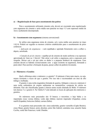 183
a) - Regularização de base para assentamento das pedras
Para o assentamento utilizando cimento cola, deverá ser executado uma regularização
com argamassa de cimento e areia média sem peneirar no traço 1:3 com espessura média de
3cm e acabamento desempenado.
b) - Assentamento com argamassa (sistema convencional)
Se utiliza uma argamassa mista de cimento, cal e areia média sem peneirar no traço
1:0,5:4. Poderá ser seguido os mesmos critérios estabelecidos para o assentamento de pisos
cerâmicos:
- Aplicação da argamassa - será espalhada e apertada firmemente com a colher e,
depois, sarrafeada.
- Camada de pó de cimento - espalhar pó de cimento de modo uniforme e na espessura
aproximada de 1mm ou 1 litro/m². Não atirar o pó sobre a argamassa, pois a espessura será
irregular. Deixar cair o pó por entre os dedos e a pequena distância da argamassa. Esse
cimento deverá se hidratar exclusivamente com a água existente na argamassa, formando a
pasta ideal. Para auxiliar a formação da pasta, passar colher de pedreiro levemente.
c) - Mármores e Granitos
Qual a diferença entre o mármore e o granito? O mármore é bem mais macio, ou seja,
menos resistente a riscos do que o granito. Por isso não é recomendado em área de alto
tráfego e molhadas.
O granito é uma rocha magmática formada de quartzo, feldspato e mica já o mármore é
uma rocha carbonática de origem sedimentar ou metamórfica, composta de calcita ou
dolomita. Elas são classificadas quanto à dureza numa escala chamada de Mohs. O mármore
tem dureza 3 e o granito 6. Na Tabela 8.7 está indicado os locais de aplicação dos mármores e
granitos.
Os mármores mais procurados são: O branco; o travertino; o beje bahia e os
importados rosso verona (Itália); verde alpe (Itália); marrom imperador (Espanha); crema
marfil (Espanha); boticcino (Itália); carrara (Itália).
E os granitos mais procurados são: cinza andorinha; granito vermelho (Capão Bonito);
cinza Mauá; granito branco; preto absoluto; preto São Gabriel; amêndoa rosa; amarelo Santa
Cecília, verde São Francisco, verde Ubatuba.
 