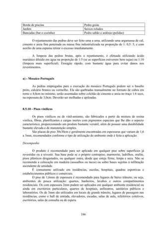 186
Borda de piscina Pedra goiás
Jardim Seixos rolados
Bancadas (bar e cozinha) Pedra sabão e ardósia (polidas)
O rejuntamento das pedras deve ser feito uma a uma, utilizando uma argamassa de cal,
cimento e areia fina peneirada ou massa fina industrializada na proporção de 1: 0,5: 5, e com
auxílio de uma espuma retirar o excesso imediatamente.
A limpeza das pedras brutas, após o rejuntamento, é efetuada utilizando ácido
muriático diluído em água na proporção de 1:5 (se as superfícies estiverem bem sujas) ou 1:10
(limpeza mais superficial). Enxágüe rápido, com bastante água para evitar danos nos
revestimentos.
a) - Mosaico Português
As pedras empregadas para a execução do mosaico Português podem ser o basalto
preto, calcário branco ou vermelho. Ela são quebradas manualmente no formato de cubos em
torno e 4,0cm no mínimo, serão assentadas sobre colchão de cimento e areia no traço 1:6 seco,
na espessura de 3,0cm. Deverão ser molhadas e apiloadas.
8.5.10 - Pisos vinílicos
Os pisos vinílicos ou de vinil-amianto, são fabricados a partir da mistura de resina
vinílica, fibras, plastificantes e cargas inertes com pigmentos especiais que lhe dão o aspecto
característico, proporcionando um produto bastante versátil, além de possuir uma durabilidade
bastante elevada e de manutenção simples.
São placas de piso 30x30cm e geralmente encontradas em espessuras que variam de 1,6
a 3mm, recomendados conforme o tipo de utilização do ambiente onde é feita a aplicação.
Desempenho
O produto é recomendado para ser aplicado em qualquer piso sobre superfícies já
revestidas ou a revestir. Sua base pode se o próprio contrapiso, marmorite, ladrilhos, oralite,
pisos plásticos desgastados, ou qualquer outra, desde que esteja firme, limpa e seca. Não se
recomenda a colocação em madeira (assoalhos ou tacos) ou sobre bases sujeitas à infiltração
ascendente de umidade.
É comumente utilizado em residências, escolas, hospitais, quadras esportivas e
estabelecimentos públicos e comerciais.
O piso de 1,6mm de espessura é recomendado para lugares de baixo trânsito, ou seja,
ambientes de pouca utilização: quartos, banheiros, lavabos e outros compartimentos
residenciais. Os com espessura 2mm podem ser aplicados em qualquer ambiente residencial ou
ainda em escritórios particulares, quartos de hospitais, anfiteatros, sanitários públicos e
laboratórios. Os de 3mm são utilizados em locais de grande trânsito, lugares de passagem nas
residências, como o hall de entrada, elevadores, escadas, salas de aula, refeitórios coletivos,
escritórios, salas de consulta ou de espera.
 