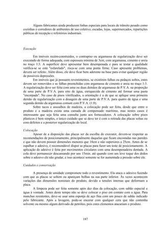 187
Alguns fabricantes ainda produzem linhas especiais para locais de trânsito pesado como
cozinhas e corredores de ambientes de uso coletivo, escadas, lojas, supermercados, repartições
públicas de recepção e refeitórios industriais.
Execução
Em imóveis recém-construídos, o contrapiso ou argamassa de regularização deve ser
executado de forma adequada, com espessura mínima de 3cm, com argamassa, cimento e areia
no traço 1:3. A superfície deve apresentar bem desempenada e para se testar a qualidade
verifica-se se está "esfarelado", risca-se com uma ponta firme. Caso apresente problemas,
deverá ser refeito. Além disso, ele deve ficar bem aderente na base para evitar qualquer região
de possíveis depressões.
Em imóveis que já possuem revestimentos, se existirem falhas ou pedaços soltos, estes
devem ser removidos e as falhas preenchidas com argamassa de cimento e areia no traço 1:3.
A regularização deve ser feita com uma ou duas demãos de argamassa de P.V.A. na proporção
de uma parte de P.V.A. para oito de água, enriquecida de cimento até formar uma pasta
"encorpada". No caso de pisos vitrificados, a orientação é a de que se aplique uma primeira
demão de regularização com a dosagem de uma parte de P.V.A. para quatro de água e uma
segunda demão da argamassa comum com P.V.A. (1:8).
Sobre tacos e assoalhos de madeira, a colocação pode ser feita, desde que entre o
produto e a madeira exista uma camada de compensado marítimo, mas nestes casos é
interessante que seja feita uma consulta junto aos fornecedores. A colocação sobre pisos
plásticos é bem simples, o único cuidado que se deve ter é com a retirada das placas soltas ou
com defeitos e a posterior regularização do local.
Colocação
Apesar de a disposição das placas ser da escolha do executor, devem-se respeitar as
recomendações de posicionamento, principalmente daquelas que ficam encostadas nas paredes
e que não devem possuir dimensões menores que 10cm e não superiores a 25cm. Antes de se
espalhar o adesivo, é recomendável dispor as placas para fazer um teste de posicionamento. A
aplicação do adesivo é feita por movimentos circulares com uma desempenadeira dentada. A
cola deve permanecer descansando por uns 15min. até quando com um leve toque dos dedos
sobre o adesivo ele não grudar, e isso acontece somente se for aumentada a pressão sobre ele.
Cuidados e conservação
A presença de umidade compromete todo o revestimento. Ela ataca o adesivo fazendo
com que as placas se soltem ou apareçam bolhas na sua parte inferior. Às vezes acontecem
variações das dimensões nominais do produto, devido a tensões internas que deformam a
placa.
A limpeza pode ser feita somente após dez dias da colocação, com sabão especial e
água à vontade. Antes deste tempo não se deve colocar o piso em contato com a água. Para
manchas resistentes, deve-se usar uma esponja de aço fina com um pouco de sabão indicado
pelo fabricante. Após a lavagem, pode-se encerar com qualquer cera que não contenha
solvente ou mesmo algum derivado de petróleo, pois estes elementos atacariam o produto.
 