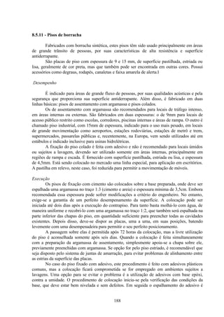 188
8.5.11 - Pisos de borracha
Fabricados com borracha sintética, estes pisos têm sido usado principalmente em áreas
de grande trânsito de pessoas, por suas características de alta resistência e superfície
antiderrapante.
São placas de piso com espessura de 9 e 15 mm, de superfície pastilhada, estriada ou
lisa, geralmente de cor preta, mas que também pode ser encontrada em outras cores. Possui
acessórios como degraus, rodapés, canaletas e faixa amarela de alerta.l
Desempenho
É indicado para áreas de grande fluxo de pessoas, por suas qualidades acústicas e pela
segurança que proporciona sua superfície antiderrapante. Além disso, é fabricado em duas
linhas básicas: pisos de assentamento com argamassa e pisos colados.
Os de assentamento com argamassa são recomendados para locais de tráfego intenso,
em áreas internas ou externas. São fabricados em duas espessuras: o de 9mm para locais de
acesso público restrito como escolas, corredores, piscinas internas e áreas de rampa. O outro é
chamado piso industrial, com 15mm de espessura, indicado para o uso mais pesado, em locais
de grande movimentação como aeroportos, estações rodoviárias, estações de metrô e trem,
supermercados, passarelas públicas e, recentemente, na Europa, vem sendo utilizados até em
estábulos e indicado inclusive para usinas hidrelétricas.
A fixação do piso colado é feita com adesivo e não é recomendado para locais úmidos
ou sujeitos a lavagem, devendo ser utilizado somente em áreas internas, principalmente em
regiões de rampa e escada. É fornecido com superfície pastilhada, estriada ou lisa, e espessura
de 4,5mm. Está sendo colocado no mercado uma linha especial, para aplicação em escritórios.
A pastilha em relevo, neste caso, foi reduzida para permitir a movimentação de móveis.
Execução
Os pisos de fixação com cimento são colocados sobre a base preparada, onde deve ser
espalhada uma argamassa no traço 1:3 (cimento e areia) e espessura mínima de 3,5cm. Embora
recomendada essa espessura pode sofrer modificações a critério do engenheiro. No entanto,
exige-se a garantia de um perfeito desempenamento da superfície. A colocação pode ser
iniciada até dois dias após a execução do contrapiso. Para tanto basta molhá-lo com água, de
maneira uniforme e recobri-lo com uma argamassa no traço 1:2, que também será espalhada na
parte inferior das chapas do piso, em quantidade suficiente para preencher todas as cavidades
existentes. Depois disso, deve-se dispor as placas, uma a uma, em suas posições, batendo
levemente com uma desempenadeira para permitir o seu perfeito posicionamento.
A passagem sobre elas é permitida após 72 horas da colocação, mas a livre utilização
do piso é aconselhada somente após seis dias. Quando a colocação é feita simultaneamente
com a preparação da argamassa de assentamento, simplesmente apoia-se a chapa sobre ele,
previamente preenchidas com argamassa. Se opção for pelo piso estriado, é recomendável que
seja disposto pelo sistema de juntas de amarração, para evitar problemas de alinhamento entre
as estrias da superfície das placas.
No caso do piso fixado com adesivo, este procedimento é feito com adesivos plásticos
comuns, mas a colocação ficará comprometida se for empregado em ambientes sujeitos a
lavagens. Uma opção para se evitar o problema é a utilização de adesivos com base epóxi,
contra a umidade. O procedimento de colocação inicia-se pela verificação das condições da
base, que deve estar bem nivelada e sem defeitos. Em seguida o espalhamento do adesivo é
 