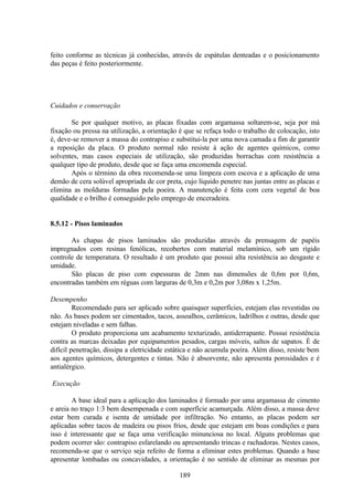 189
feito conforme as técnicas já conhecidas, através de espátulas denteadas e o posicionamento
das peças é feito posteriormente.
Cuidados e conservação
Se por qualquer motivo, as placas fixadas com argamassa soltarem-se, seja por má
fixação ou pressa na utilização, a orientação é que se refaça todo o trabalho de colocação, isto
é, deve-se remover a massa do contrapiso e substitui-la por uma nova camada a fim de garantir
a reposição da placa. O produto normal não resiste à ação de agentes químicos, como
solventes, mas casos especiais de utilização, são produzidas borrachas com resistência a
qualquer tipo de produto, desde que se faça uma encomenda especial.
Após o término da obra recomenda-se uma limpeza com escova e a aplicação de uma
demão de cera solúvel apropriada de cor preta, cujo líquido penetre nas juntas entre as placas e
elimina as molduras formadas pela poeira. A manutenção é feita com cera vegetal de boa
qualidade e o brilho é conseguido pelo emprego de enceradeira.
8.5.12 - Pisos laminados
As chapas de pisos laminados são produzidas através da prensagem de papéis
impregnados com resinas fenólicas, recobertos com material melamínico, sob um rígido
controle de temperatura. O resultado é um produto que possui alta resistência ao desgaste e
umidade.
São placas de piso com espessuras de 2mm nas dimensões de 0,6m por 0,6m,
encontradas também em réguas com larguras de 0,3m e 0,2m por 3,08m x 1,25m.
Desempenho
Recomendado para ser aplicado sobre quaisquer superfícies, estejam elas revestidas ou
não. As bases podem ser cimentados, tacos, assoalhos, cerâmicos, ladrilhos e outras, desde que
estejam niveladas e sem falhas.
O produto proporciona um acabamento texturizado, antiderrapante. Possui resistência
contra as marcas deixadas por equipamentos pesados, cargas móveis, saltos de sapatos. É de
difícil penetração, dissipa a eletricidade estática e não acumula poeira. Além disso, resiste bem
aos agentes químicos, detergentes e tintas. Não é absorvente, não apresenta porosidades e é
antialérgico.
Execução
A base ideal para a aplicação dos laminados é formado por uma argamassa de cimento
e areia no traço 1:3 bem desempenada e com superfície acamurçada. Além disso, a massa deve
estar bem curada e isenta de umidade por infiltração. No entanto, as placas podem ser
aplicadas sobre tacos de madeira ou pisos frios, desde que estejam em boas condições e para
isso é interessante que se faça uma verificação minunciosa no local. Alguns problemas que
podem ocorrer são: contrapiso esfarelando ou apresentando trincas e rachadoras. Nestes casos,
recomenda-se que o serviço seja refeito de forma a eliminar estes problemas. Quando a base
apresentar lombadas ou concavidades, a orientação é no sentido de eliminar as mesmas por
 