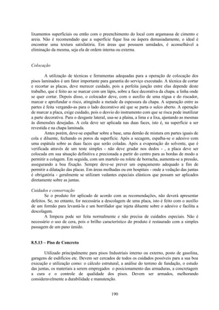 190
lixamentos superficiais ou então com o preenchimento do local com argamassa de cimento e
areia. Não é recomendado que a superfície fique lisa ou áspera demasiadamente, o ideal é
encontrar uma textura satisfatória. Em áreas que possuem umidades, é aconselhável a
eliminação da mesma, seja ela de ordem interna ou externa.
Colocação
A utilização de técnicas e ferramentas adequadas para a operação de colocação dos
pisos laminados é um fator importante para garantia do serviço executado. A técnica de cortar
e recortar as placas, deve merecer cuidado, pois a perfeita junção entre elas depende deste
trabalho, que é feito ao se marcar com um lápis, sobre a face decorativa da chapa. a linha onde
se quer cortar. Depois disso, o colocador deve, com o auxílio de uma régua e do riscador,
marcar e aprofundar o risco, atingindo a metade da espessura da chapa. A separação entre as
partes é feita vergando-as para o lado decorativo até que se parta o sulco aberto. A operação
de marcar a placa, exige cuidado, pois o desvio do instrumento com que se risca pode inutilizar
a parte decorativa. Para o desgaste lateral, usa-se a plaina, a lima e a lixa, ajustando as mesmas
às dimensões desejadas. A cola deve ser aplicada nas duas faces, isto é, na superfície a ser
revestida e na chapa laminada.
Antes porém, deve-se espalhar sobre a base, uma demão de mistura em partes iguais de
cola e diluente, fechando os poros da superfície. Após a secagem, espalha-se o adesivo com
uma espátula sobre as duas faces que serão coladas. Após a evaporação do solvente, que é
verificada através de um teste simples - não deve grudar nos dedos - , a placa deve ser
colocada em sua situação definitiva e precionada a partir do centro para as bordas de modo a
permitir a colagem. Em seguida, com um martelo ou rolete de borracha, aumenta-se a pressão,
assegurando a boa fixação. Sempre deve-se prever um espaçamento adequado a fim de
permitir a dilatação das placas. Em áreas molhadas ou em hospitais - onde a vedação das juntas
é obrigatória - geralmente se utilizam vedantes especiais elásticos que possam ser aplicados
diretamente sobre as juntas.
Cuidados e conservação
Se o produto for aplicado de acordo com as recomendações, não deverá apresentar
defeitos. Se, no entanto, for necessária a descolagem de uma placa, isto é feito com o auxílio
de um formão para levantá-la e um borrifador que injeta diluente sobre o adesivo e facilita a
descolagem.
A limpeza pode ser feita normalmente e não precisa de cuidados especiais. Não é
necessário o uso de cera, pois o brilho característico do produto é restaurado com a simples
passagem de um pano úmido.
8.5.13 – Piso de Concreto
Utilizado principalmente para pisos Industriais interno ou externo, posto de gasolina,
garagens de esdifícios etc. Devem ser cercados de todos os cuidados possíveis para a sua boa
execução e utilização como: o cálculo estrutural, a análise do terreno de fundação, o estudo
das juntas, os materiais a serem empregados o posicionamento das armaduras, a concretagem
a cura e o controle de qualidade dos pisos. Devem ser armados, melhorando
consideravelmente a durabilidade e manutenção.
 