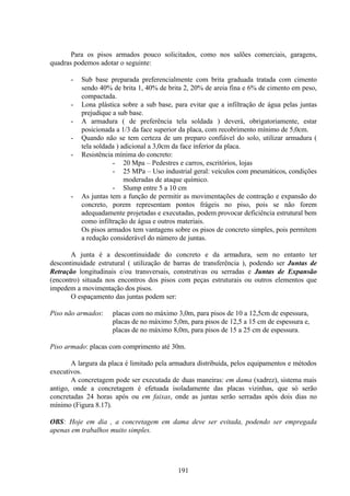 191
Para os pisos armados pouco solicitados, como nos salões comerciais, garagens,
quadras podemos adotar o seguinte:
- Sub base preparada preferencialmente com brita graduada tratada com cimento
sendo 40% de brita 1, 40% de brita 2, 20% de areia fina e 6% de cimento em peso,
compactada.
- Lona plástica sobre a sub base, para evitar que a infiltração de água pelas juntas
prejudique a sub base.
- A armadura ( de preferência tela soldada ) deverá, obrigatoriamente, estar
posicionada a 1/3 da face superior da placa, com recobrimento mínimo de 5,0cm.
- Quando não se tem certeza de um preparo confiável do solo, utilizar armadura (
tela soldada ) adicional a 3,0cm da face inferior da placa.
- Resistência mínima do concreto:
- 20 Mpa – Pedestres e carros, escritórios, lojas
- 25 MPa – Uso industrial geral: veículos com pneumáticos, condições
moderadas de ataque químico.
- Slump entre 5 a 10 cm
- As juntas tem a função de permitir as movimentações de contração e expansão do
concreto, porem representam pontos frágeis no piso, pois se não forem
adequadamente projetadas e executadas, podem provocar deficiência estrutural bem
como infiltração de água e outros materiais.
Os pisos armados tem vantagens sobre os pisos de concreto simples, pois permitem
a redução considerável do número de juntas.
A junta é a descontinuidade do concreto e da armadura, sem no entanto ter
descontinuidade estrutural ( utilização de barras de transferência ), podendo ser Juntas de
Retração longitudinais e/ou transversais, construtivas ou serradas e Juntas de Expansão
(encontro) situada nos encontros dos pisos com peças estruturais ou outros elementos que
impedem a movimentação dos pisos.
O espaçamento das juntas podem ser:
Piso não armados: placas com no máximo 3,0m, para pisos de 10 a 12,5cm de espessura,
placas de no máximo 5,0m, para pisos de 12,5 a 15 cm de espessura e,
placas de no máximo 8,0m, para pisos de 15 a 25 cm de espessura.
Piso armado: placas com comprimento até 30m.
A largura da placa é limitado pela armadura distribuída, pelos equipamentos e métodos
executivos.
A concretagem pode ser executada de duas maneiras: em dama (xadrez), sistema mais
antigo, onde a concretagem é efetuada isoladamente das placas vizinhas, que só serão
concretadas 24 horas após ou em faixas, onde as juntas serão serradas após dois dias no
mínimo (Figura 8.17).
OBS: Hoje em dia , a concretagem em dama deve ser evitada, podendo ser empregada
apenas em trabalhos muito simples.
 