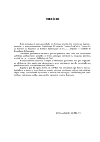 PREFÁCIO
Estas anotações de aulas, compiladas em forma de apostila, tem o intuito de facilitar a
consulta e o acompanhamento da disciplina de Técnicas das Construções Civis e Construções
de Edifícios da Faculdade de Ciências Tecnológicas da P.U.C. Campinas e Faculdade de
Engenharia de Sorocaba.
Não houve pretensão de escrevê-la para ser publicada como livro, mas sim reuniram
coletânea, conhecimentos extraídos de livros, catálogos, informativos, pesquisas, palestras,
seminários, etc... constantes da bibliografia final.
Contém um bom número de exemplos e informações gerais úteis para que, ao projetar
ou edificar, se esteja atento para não cometer os erros mais graves, que são encontrados em
grande quantidade, principalmente nas habitações.
Espera-se que, de alguma forma, se contribua para acrescentar algo de novo aos não
iniciados e se mostre a importância do assunto, para que nos futuros projetos, seja dedicado
algum tempo, com cuidados necessários às técnicas das edificações, contribuindo para tornar
melhor e mais amena a vida, o que constitui o principal objetivo da ciência.
JOSÉ ANTONIO DE MILITO
 