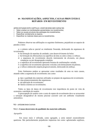 195
09 - MANIFESTAÇÕES, ASPECTOS, CAUSAS PROVÁVEIS E
REPAROS EM REVESTIMENTO
APÓS ESTUDAR ESTE CAPÍTULO; VOCÊ DEVERÁ SER CAPAZ DE:
• Saber analisar as manifestações apresentadas nos revestimentos;
• Saber as causas prováveis das patologias dos revestimentos;
• Especificar corretamente os reparos;
• Especificar os materiais ideais para os revestimentos.
Podemos observar nas edificações os seguintes fenômenos, prejudiciais ao aspecto de
paredes e tetos:
a- a pintura acha-se parcial ou totalmente fissurada, deslocando da argamassa de
revestimento;
b- há formação de manchas de umidade, com desenvolvimento de bolor;
c- há formação de eflorescência na superfície da tinta ou entre a tinta e o reboco;
d- a argamassa do revestimento descola inteiramente da alvenaria, em placas
compactas ou por desagregação completa;
e- a superfície do revestimento apresenta fissuras de conformações variada;
f- a superfície do revestimento apresenta vesículas com deslocamento da pintura;
g- o reboco endurecido empola progressivamente, deslocando do emboço.
Estes fenômenos podem se apresentar como resultados de uma ou mais causas,
atuando sobre a argamassa de revestimento; tais como:
a- tipo e qualidade dos materiais utilizados no preparo da argamassa de revestimento.
b- mau proporcionamento das argamassas;
c- má aplicação de revestimento;
d- fatores externos ao revestimento;
Todos os tipos de danos de revestimento tem importância do ponto de vista da
economia e satisfação do usuário.
À preocupação do usuário com o custo do reparo do revestimento deve-se acrescentar
a sensação desagradável do mesmo precisar coexistir com um ambiente visualmente
antiestético.
9.1 - ANÁLISE DAS CAUSAS
9.1.1 - Causas decorrentes da qualidade dos materiais utilizados
Agregados
Em nosso meio é utilizada, como agregado, a areia natural essencialmente
quartzosa. São particularmente prejudiciais impurezas tais como: aglomerados argilosos,
 