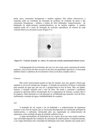196
pirita, mica, concreções ferruginosas e matéria orgânica. Dos efeitos observáveis, a
expansão pode ser resultante da formação de produtos de oxidação da pirita e das
concreções ferruginosas - sulfatos e óxidos de ferro hidratados, respectivamente - de
hidratação de argilo-minerais montmoriloníticos ou de matéria orgânica. A matéria
orgânica pode ser a causa de formação de vesículas esporádicas; no interior de cada
vesícula observa-se um ponto escuro (Figura 9.1)
Figura 9.1 - Vesícula formada no reboco. No centro da vesícula, material pulverulento escuro.
A desagregação do revestimento, por sua vez, tem como causa a presença de torrões
argilosos, com excesso de finos na areia ou de mica em quantidade apreciável. A mica pode
também reduzir a aderência do revestimento à base ou de duas camadas entre si.
Cimento
Não existe inconveniente quanto ao tipo de cimento, mas sim, quanto à finura que
regulará os níveis de retração por secagem. A retração nas primeiras 24 horas é controlada
pela retenção de água que, por sua vez, é proporcional ao teor de finos. Mas, em idades,
maiores, a retração aumenta com o teor de finos. De modo a contornar o problema,
costuma-se adicionar aditivo incorporador de ar à argamassas de cimento, exceção feita à
de chapisco. Outra alternativa é a da adicionar-se cal hidratada que aumenta o teor de finos,
melhorando a retenção de água e trabalhabilidade do conjunto.
Cal
A produção de cal virgem e de cal hidratada e o endurecimento da argamassa
pertence a um ciclo de reações que se inicia pela decomposição do constituinte principal da
matéria-prima, o carbonato, terminando pela sua regeneração no endurecimento da
argamassa, como resultado da ação do anidrido carbônico do ar.
A etapa intermediária, de hidratação da cal virgem, dá-se por uma reação contínua,
cuja velocidade depende das condições de calcinação da matéria-prima. Comparativamente,
a cal virgem dolomítica tem velocidade de hidratação mais lenta. Quando esta reação não é
 