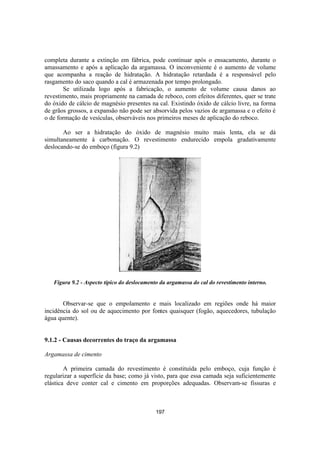 197
completa durante a extinção em fábrica, pode continuar após o ensacamento, durante o
amassamento e após a aplicação da argamassa. O inconveniente é o aumento de volume
que acompanha a reação de hidratação. A hidratação retardada é a responsável pelo
rasgamento do saco quando a cal é armazenada por tempo prolongado.
Se utilizada logo após a fabricação, o aumento de volume causa danos ao
revestimento, mais propriamente na camada de reboco, com efeitos diferentes, quer se trate
do óxido de cálcio de magnésio presentes na cal. Existindo óxido de cálcio livre, na forma
de grãos grossos, a expansão não pode ser absorvida pelos vazios de argamassa e o efeito é
o de formação de vesículas, observáveis nos primeiros meses de aplicação do reboco.
Ao ser a hidratação do óxido de magnésio muito mais lenta, ela se dá
simultaneamente à carbonação. O revestimento endurecido empola gradativamente
deslocando-se do emboço (figura 9.2)
Figura 9.2 - Aspecto típico do deslocamento da argamassa do cal do revestimento interno.
Observar-se que o empolamento e mais localizado em regiões onde há maior
incidência do sol ou de aquecimento por fontes quaisquer (fogão, aquecedores, tubulação
água quente).
9.1.2 - Causas decorrentes do traço da argamassa
Argamassa de cimento
A primeira camada do revestimento é constituída pelo emboço, cuja função é
regularizar a superfície da base; como já visto, para que essa camada seja suficientemente
elástica deve conter cal e cimento em proporções adequadas. Observam-se fissuras e
 