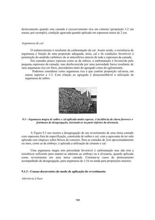 198
deslocamento quando esta camada é excessivamente rica em cimento (proporção 1:2 em
massa, por exemplo), condição agravada quando aplicada em espessura maior de 2 cm.
Argamassa de cal
O endurecimento é resultante da carbonatação da cal. Assim sendo, a resistência da
argamassa é função de uma proporção adequada, areia, cal e de condições favoráveis à
penetração do anidrido carbônico do ar atmosférico através de toda a espessura da camada.
Em camadas pouco espessas como as de reboco, a carbonatação é favorecida pela
pequena espessura da camada, mas desfavorecida por uma porosidade baixa resultante de
uma argamassa rica em finos, procedentes tanto do agregado como do aglomerante.
Podemos considerar como argamassa rica a que contém proporção cal-areia, em
massa superior a 1:3. Com relação ao agregado é desaconselhável a utilização de
argamassa de saibro.
9.3 - Argamassa magra de saibro e cal aplicada muito espessa. A incidência da chuva favorece o
fenômeno de desagregação, iniciando-se na parte inferior da alvenaria.
A Figura 9.3 nos mostra a desagregação de um revestimento de uma única camada
com espessura fora de especificação, construída de saibro e cal, com a agravante de ter sido
aplicado sem chapisco sobre blocos de concreto. Para as camadas de 2cm aproximadamente
ou mais, como as de emboço, é aplicada a utilização de cimento e cal.
Uma argamassa magra tem porosidade favorável à carbonatação mas não tem a
resistência suficiente para manter-se aderente ao emboço ou à alvenaria, quando aplicada
como revestimento em uma única camada. Constata-se casos de deslocamento
acompanhado de desagregação, para argamassa de 1:16 ou ainda para proporções maiores.
9.1.3 - Causas decorrentes do modo de aplicação do revestimento
Aderência à base
 