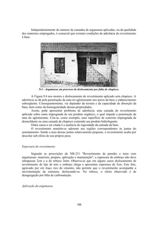 199
Independentemente do número de camadas de argamassa aplicadas, ou da qualidade
dos materiais empregados, é essencial que existam condições de aderência do revestimento
à base.
9.4 - Argamassa em processo de deslocamento por falta de chapisco.
A Figura 9.4 nos mostra o deslocamento de revestimento aplicado sem chapisco. A
aderência se dá pela penetração da nata no aglomerante nos poros da base e endurecimento
subseqüente. Consequentemente, vai depender da textura e da capacidade de absorção da
base, bem como da homogeneidade dessas propriedades.
Assim, pode apresentar problema de aderência, uma camada do revestimento
aplicada sobre outra impregnada de um produto orgânico, o qual impede a penetração da
nata do aglomerante. Cita-se, como exemplo, uma superfície de concreto impregnada de
desmoldante ou uma camada de chapisco contendo um produto hidrofugante.
Outra causa a ser citada é a ausência de rugosidade da camada da base.
O revestimento mantém-se aderente nas regiões correspondentes às juntas do
assentamento. Sendo a área dessas juntas relativamente pequena, o revestimento acaba por
descolar sob efeito do seu próprio peso.
Espessura do revestimento
Segundo as prescrições da NB-231 "Revestimento de paredes e tetos com
argamassas: materiais, preparo, aplicação e manutenção", a espessura do emboço não deve
ultrapassar 2cm e a do reboco 2mm. Observa-se que em alguns casos deslocamento de
revestimento de laje de teto o emboço chega a apresentar espessura de 5cm. Este fato,
agravado por em traço rico de cimento, não permite que o revestimento acompanhe a
movimentação da estrutura, deslocando-se. No reboco, o efeito observado é de
desagregação por falta de carbonatação.
Aplicação da argamassa
 