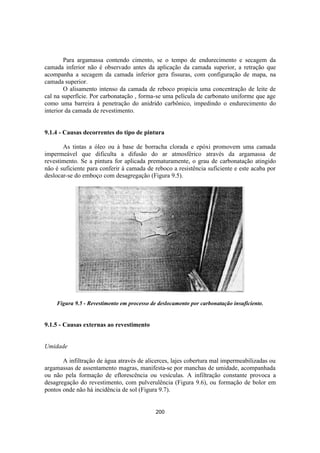 200
Para argamassa contendo cimento, se o tempo de endurecimento e secagem da
camada inferior não é observado antes da aplicação da camada superior, a retração que
acompanha a secagem da camada inferior gera fissuras, com configuração de mapa, na
camada superior.
O alisamento intenso da camada de reboco propicia uma concentração de leite de
cal na superfície. Por carbonatação , forma-se uma película de carbonato uniforme que age
como uma barreira à penetração do anidrido carbônico, impedindo o endurecimento do
interior da camada de revestimento.
9.1.4 - Causas decorrentes do tipo de pintura
As tintas a óleo ou à base de borracha clorada e epóxi promovem uma camada
impermeável que dificulta a difusão do ar atmosférico através da argamassa de
revestimento. Se a pintura for aplicada prematuramente, o grau de carbonatação atingido
não é suficiente para conferir à camada de reboco a resistência suficiente e este acaba por
deslocar-se do emboço com desagregação (Figura 9.5).
Figura 9.5 - Revestimento em processo de deslocamento por carbonatação insuficiente.
9.1.5 - Causas externas ao revestimento
Umidade
A infiltração de água através de alicerces, lajes cobertura mal impermeabilizadas ou
argamassas de assentamento magras, manifesta-se por manchas de umidade, acompanhada
ou não pela formação de eflorescência ou vesículas. A infiltração constante provoca a
desagregação do revestimento, com pulverulência (Figura 9.6), ou formação de bolor em
pontos onde não há incidência de sol (Figura 9.7).
 