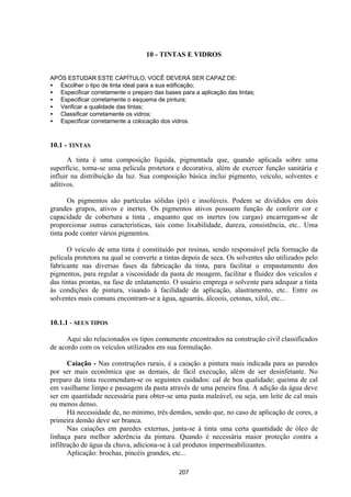 207
10 - TINTAS E VIDROS
APÓS ESTUDAR ESTE CAPÍTULO; VOCÊ DEVERÁ SER CAPAZ DE:
• Escolher o tipo de tinta ideal para a sua edificação;
• Especificar corretamente o preparo das bases para a aplicação das tintas;
• Especificar corretamente o esquema de pintura;
• Verificar a qualidade das tintas;
• Classificar corretamente os vidros;
• Especificar corretamente a colocação dos vidros.
10.1 - TINTAS
A tinta é uma composição líquida, pigmentada que, quando aplicada sobre uma
superfície, torna-se uma película protetora e decorativa, além de exercer função sanitária e
influir na distribuição da luz. Sua composição básica inclui pigmento, veículo, solventes e
aditivos.
Os pigmentos são partículas sólidas (pó) e insolúveis. Podem se divididos em dois
grandes grupos, ativos e inertes. Os pigmentos ativos possuem função de conferir cor e
capacidade de cobertura a tinta , enquanto que os inertes (ou cargas) encarregam-se de
proporcionar outras características, tais como lixabilidade, dureza, consistência, etc.. Uma
tinta pode conter vários pigmentos.
O veículo de uma tinta é constituído por resinas, sendo responsável pela formação da
película protetora na qual se converte a tintas depois de seca. Os solventes são utilizados pelo
fabricante nas diversas fases da fabricação da tinta, para facilitar o empastamento dos
pigmentos, para regular a viscosidade da pasta de moagem, facilitar a fluidez dos veículos e
das tintas prontas, na fase de enlatamento. O usuário emprega o solvente para adequar a tinta
às condições de pintura, visando à facilidade de aplicação, alastramento, etc.. Entre os
solventes mais comuns encontram-se a água, aguarrás, álcoois, cetonas, xilol, etc...
10.1.1 - SEUS TIPOS
Aqui são relacionados os tipos comumente encontrados na construção civil classificados
de acordo com os veículos utilizados em sua formulação.
Caiação - Nas construções rurais, é a caiação a pintura mais indicada para as paredes
por ser mais econômica que as demais, de fácil execução, além de ser desinfetante. No
preparo da tinta recomendam-se os seguintes cuidados: cal de boa qualidade; queima de cal
em vasilhame limpo e passagem da pasta através de uma peneira fina. A adição da água deve
ser em quantidade necessária para obter-se uma pasta maleável, ou seja, um leite de cal mais
ou menos denso.
Há necessidade de, no mínimo, três demãos, sendo que, no caso de aplicação de cores, a
primeira demão deve ser branca.
Nas caiações em paredes externas, junta-se à tinta uma certa quantidade de óleo de
linhaça para melhor aderência da pintura. Quando é necessária maior proteção contra a
infiltração de água da chuva, adiciona-se à cal produtos impermeabilizantes.
Aplicação: brochas, pincéis grandes, etc...
 