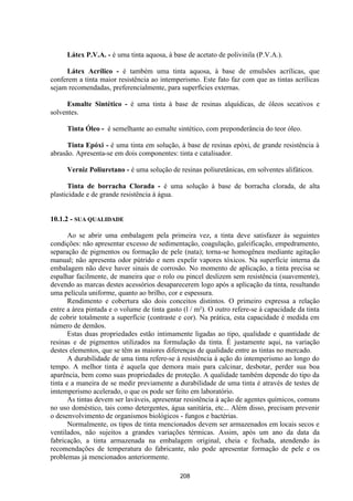 208
Látex P.V.A. - é uma tinta aquosa, à base de acetato de polivinila (P.V.A.).
Látex Acrílico - é também uma tinta aquosa, à base de emulsões acrílicas, que
conferem a tinta maior resistência ao intemperismo. Este fato faz com que as tintas acrílicas
sejam recomendadas, preferencialmente, para superfícies externas.
Esmalte Sintético - é uma tinta à base de resinas alquídicas, de óleos secativos e
solventes.
Tinta Óleo - é semelhante ao esmalte sintético, com preponderância do teor óleo.
Tinta Epóxi - é uma tinta em solução, à base de resinas epóxi, de grande resistência à
abrasão. Apresenta-se em dois componentes: tinta e catalisador.
Verniz Poliuretano - é uma solução de resinas poliuretânicas, em solventes alifáticos.
Tinta de borracha Clorada - é uma solução à base de borracha clorada, de alta
plasticidade e de grande resistência à água.
10.1.2 - SUA QUALIDADE
Ao se abrir uma embalagem pela primeira vez, a tinta deve satisfazer às seguintes
condições: não apresentar excesso de sedimentação, coagulação, galeificação, empedramento,
separação de pigmentos ou formação de pele (nata); torna-se homogênea mediante agitação
manual; não apresenta odor pútrido e nem expelir vapores tóxicos. Na superfície interna da
embalagem não deve haver sinais de corrosão. No momento de aplicação, a tinta precisa se
espalhar facilmente, de maneira que o rolo ou pincel deslizem sem resistência (suavemente),
devendo as marcas destes acessórios desaparecerem logo após a aplicação da tinta, resultando
uma película uniforme, quanto ao brilho, cor e espessura.
Rendimento e cobertura são dois conceitos distintos. O primeiro expressa a relação
entre a área pintada e o volume de tinta gasto (l / m²). O outro refere-se à capacidade da tinta
de cobrir totalmente a superfície (contraste e cor). Na prática, esta capacidade é medida em
número de demãos.
Estas duas propriedades estão intimamente ligadas ao tipo, qualidade e quantidade de
resinas e de pigmentos utilizados na formulação da tinta. É justamente aqui, na variação
destes elementos, que se têm as maiores diferenças de qualidade entre as tintas no mercado.
A durabilidade de uma tinta refere-se à resistência à ação do intemperismo ao longo do
tempo. A melhor tinta é aquela que demora mais para calcinar, desbotar, perder sua boa
aparência, bem como suas propriedades de proteção. A qualidade também depende do tipo da
tinta e a maneira de se medir previamente a durabilidade de uma tinta é através de testes de
imtemperismo acelerado, o que os pode ser feito em laboratório.
As tintas devem ser laváveis, apresentar resistência à ação de agentes químicos, comuns
no uso doméstico, tais como detergentes, água sanitária, etc... Além disso, precisam prevenir
o desenvolvimento de organismos biológicos - fungos e bactérias.
Normalmente, os tipos de tinta mencionados devem ser armazenados em locais secos e
ventilados, não sujeitos a grandes variações térmicas. Assim, após um ano da data da
fabricação, a tinta armazenada na embalagem original, cheia e fechada, atendendo às
recomendações de temperatura do fabricante, não pode apresentar formação de pele e os
problemas já mencionados anteriormente.
 
