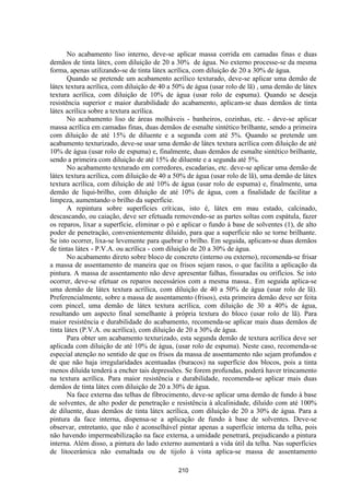 210
No acabamento liso interno, deve-se aplicar massa corrida em camadas finas e duas
demãos de tinta látex, com diluição de 20 a 30% de água. No externo processe-se da mesma
forma, apenas utilizando-se de tinta látex acrílica, com diluição de 20 a 30% de água.
Quando se pretende um acabamento acrílico texturado, deve-se aplicar uma demão de
látex textura acrílica, com diluição de 40 a 50% de água (usar rolo de lã) , uma demão de látex
textura acrílica, com diluição de 10% de água (usar rolo de espuma). Quando se deseja
resistência superior e maior durabilidade do acabamento, aplicam-se duas demãos de tinta
látex acrílica sobre a textura acrílica.
No acabamento liso de áreas molháveis - banheiros, cozinhas, etc. - deve-se aplicar
massa acrílica em camadas finas, duas demãos de esmalte sintético brilhante, sendo a primeira
com diluição de até 15% de diluente e a segunda com até 5%. Quando se pretende um
acabamento texturizado, deve-se usar uma demão de látex textura acrílica com diluição de até
10% de água (usar rolo de espuma) e, finalmente, duas demãos de esmalte sintético brilhante,
sendo a primeira com diluição de até 15% de diluente e a segunda até 5%.
No acabamento texturado em corredores, escadarias, etc. deve-se aplicar uma demão de
látex textura acrílica, com diluição de 40 a 50% de água (usar rolo de lã), uma demão de látex
textura acrílica, com diluição de até 10% de água (usar rolo de espuma) e, finalmente, uma
demão de liqui-brilho, com diluição de até 10% de água, com a finalidade de facilitar a
limpeza, aumentando o brilho da superfície.
A repintura sobre superfícies críticas, isto é, látex em mau estado, calcinado,
descascando, ou caiação, deve ser efetuada removendo-se as partes soltas com espátula, fazer
os reparos, lixar a superfície, eliminar o pó e aplicar o fundo à base de solventes (1), de alto
poder de penetração, convenientemente diluído, para que a superfície não se torne brilhante.
Se isto ocorrer, lixa-se levemente para quebrar o brilho. Em seguida, aplicam-se duas demãos
de tintas látex - P.V.A. ou acrílica - com diluição de 20 a 30% de água.
No acabamento direto sobre bloco de concreto (interno ou externo), recomenda-se frisar
a massa de assentamento de maneira que os frisos sejam rasos, o que facilita a aplicação da
pintura. A massa de assentamento não deve apresentar falhas, fissuradas ou orifícios. Se isto
ocorrer, deve-se efetuar os reparos necessários com a mesma massa.. Em seguida aplica-se
uma demão de látex textura acrílica, com diluição de 40 a 50% de água (usar rolo de lã).
Preferencialmente, sobre a massa de assentamento (frisos), esta primeira demão deve ser feita
com pincel, uma demão de látex textura acrílica, com diluição de 30 a 40% de água,
resultando um aspecto final semelhante à própria textura do bloco (usar rolo de lã). Para
maior resistência e durabilidade do acabamento, recomenda-se aplicar mais duas demãos de
tinta látex (P.V.A. ou acrílica), com diluição de 20 a 30% de água.
Para obter um acabamento texturizado, esta segunda demão de textura acrílica deve ser
aplicada com diluição de até 10% de água, (usar rolo de espuma). Neste caso, recomenda-se
especial atenção no sentido de que os frisos da massa de assentamento não sejam profundos e
de que não haja irregularidades acentuadas (buracos) na superfície dos blocos, pois a tinta
menos diluída tenderá a encher tais depressões. Se forem profundas, poderá haver trincamento
na textura acrílica. Para maior resistência e durabilidade, recomenda-se aplicar mais duas
demãos de tinta látex com diluição de 20 a 30% de água.
Na face externa das telhas de fibrocimento, deve-se aplicar uma demão de fundo à base
de solventes, de alto poder de penetração e resistência à alcalinidade, diluído com até 100%
de diluente, duas demãos de tinta látex acrílica, com diluição de 20 a 30% de água. Para a
pintura da face interna, dispensa-se a aplicação de fundo à base de solventes. Deve-se
observar, entretanto, que não é aconselhável pintar apenas a superfície interna da telha, pois
não havendo impermeabilização na face externa, a umidade penetrará, prejudicando a pintura
interna. Além disso, a pintura do lado externo aumentará a vida útil da telha. Nas superfícies
de litocerâmica não esmaltada ou de tijolo à vista aplica-se massa de assentamento
 