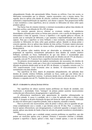 211
adequadamente frisada, não apresentando falhas, fissuras ou orifícios. Caso isto ocorra, os
fabricantes recomendam que se efetuem reparos necessários com a mesma massa. Em
seguida, deve-se aplicar uma demão de silicone, conforme orientação do fabricante, o que
aumentará a impermeabilização da superfície, sem alterar o aspecto. Para proporcionar brilho
e mais resistência a estas superfícies, deve-se consular os fabricantes de tintas sobre quais
produtos aplicar.
Nas barras lisas de cimento (internas e externas) recomenda-se aplicar duas demãos de
tinta látex acrílica, som diluição de 20 a 30% de água.
No concreto aparente deve-se eliminar os eventuais resíduos de substâncias
desmoldantes utilizadas para retirar as formas para concreto, com o auxílio de detergentes ou
removedores à base de aguarrás. Lixa-se a superfície e em seguida aplica-se silicone, de
acordo com as instruções do fabricante, o que aumenta a impermeabilização sem alterar o
aspecto. Para que a superfície se torne brilhante e mais resistente, recomenda-se também
consultar os fabricantes de tintas sobre quais produtos aplicar. Quando se deseja pintar o
concreto aparente, deve-se aplicar duas demãos de tinta acrílica. Eventuais reparos precisam
se efetuados com nata de cimento ou massa acrílica. principalmente nos casos em que se
deseja pintá-la.
Em pinturas sobre madeira devem ser observadas as orientações a respeito da
preparação da superfície, normalmente aplicando-se duas demãos de esmalte sintético
brilhante, acetinado ou fosco, lembrando-se de que este último é recomendado para
superfícies internas. A primeira demão de esmalte pode ser diluída com até 15% de diluente e
a segunda, com até 5%. É preciso lixar a superfície levemente entre as demãos.
No primeiro envernizamento da madeira normalmente são necessárias três demãos de
verniz brilhante ou fosco, sendo que o fosco não é recomendado para superfícies externas. A
diluição na primeira demão pode ser de até 20% de diluente, e a segunda e terceira com 5 e
10% respectivamente. Lixar levemente entre as demãos. O reenvernizamento é feito
normalmente com duas demãos.
Nas superfícies de ferro, depois de preparadas adequadamente, são aplicadas duas
demãos de esmalte sintético brilhante, acetinado ou fosco, sendo que este último não é
recomendado para superfícies externas. A primeira demão deve ser diluída com até 15% de
diluente e a segunda com até 5%. Também deve-se lixar levemente entre as demãos.
10.1.5 - CUIDADOS NA APLIAÇÃO DAS TINTAS
Nas superfícies de reboco ocorrem muitos problemas em função de umidade, cura
insuficiente e alcalinidade. Estes "inimigos" da pintura podem acarretar inconvenientes
conhecidos por eflorescência, desagregamento e saponificação.
A eflorescência manifesta-se pelo aparecimento de manchas esbranquiçadas na
superfície pintada. A causa é a umidade, isto é, a tinta foi aplicada sobre o reboco ainda
úmido. A secagem se dá pela eliminação da água sob forma de vapor, que arrasta o hidróxido
de cálcio do interior para a superfície pintada, onde se deposita, causando a mancha.
Para se prevenir este inconveniente, antes de pintar o reboco, deve-se aguardar até que
esteja completamente seco e curado, o que demora cerca de 30 dias. Para a correção, se
houver apenas eflorescência, sem desagregamento, é suficiente aguardar a secagem total da
parede, aplicar uma demão de fundo à base de solvente de grande resistência à alcalinidade e
repintar.
Observa-se, porém, que a umidade sempre acarreta problemas na superfície, que não
podem ser resolvidos apenas com a pintura. Primeiro é necessário eliminar a umidade,
preparar a superfície e depois, aplicar a tinta. Aqui é tratado apenas, o caso de umidade
 