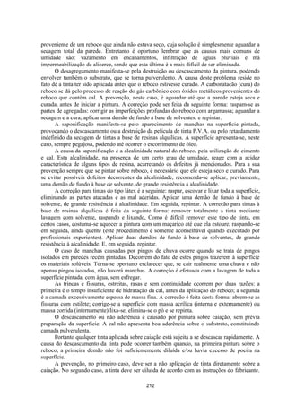 212
proveniente de um reboco que ainda não estava seco, cuja solução é simplesmente aguardar a
secagem total da parede. Entretanto é oportuno lembrar que as causas mais comuns de
umidade são: vazamento em encanamentos, infiltração de águas pluviais e má
impermeabilização de alicerce, sendo que esta última é a mais difícil de ser eliminada.
O desagregamento manifesta-se pela destruição ou descascamento da pintura, podendo
envolver também o substrato, que se torna pulverulento. A causa deste problema reside no
fato de a tinta ter sido aplicada antes que o reboco estivesse curado. A carbonatação (cura) do
reboco se dá pelo processo de reação do gás carbônico com óxidos metálicos provenientes do
reboco que contém cal. A prevenção, neste caso, é aguardar até que a parede esteja seca e
curada, antes de iniciar a pintura. A correção pode ser feita da seguinte forma: raspam-se as
partes de agregadas: corrigir as imperfeições profundas do reboco com argamassa; aguardar a
secagem e a cura; aplicar uma demão de fundo à base de solventes; e repintar.
A saponificação manifesta-se pelo aparecimento de manchas na superfície pintada,
provocando o descascamento ou a destruição da película de tinta P.V.A. ou pelo retardamento
indefinido da secagem de tintas a base de resinas alquílicas. A superfície apresenta-se, neste
caso, sempre pegajosa, podendo até ocorrer o escorrimento de óleo.
A causa da saponificação é a alcalinidade natural do reboco, pela utilização do cimento
e cal. Esta alcalinidade, na presença de um certo grau de umidade, reage com a acidez
característica de alguns tipos de resina, acarretando os defeitos já mencionados. Para a sua
prevenção sempre que se pintar sobre reboco, é necessário que ele esteja seco e curado. Para
se evitar possíveis defeitos decorrentes da alcalinidade, recomenda-se aplicar, previamente,
uma demão de fundo à base de solvente, de grande resistência à alcalinidade.
A correção para tintas do tipo látex é a seguinte: raspar, escovar e lixar toda a superfície,
eliminando as partes atacadas e as mal aderidas. Aplicar uma demão de fundo à base de
solvente, de grande resistência à alcalinidade. Em seguida, repintar. A correção para tintas à
base de resinas alquílicas é feita da seguinte forma: remover totalmente a tinta mediante
lavagem com solvente, raspando e lixando, Como é difícil remover este tipo de tinta, em
certos casos, costuma-se aquecer a pintura com um maçarico até que ela estoure, raspando-se
em seguida, ainda quente (este procedimento é somente aconselhável quando executado por
profissionais experientes). Aplicar duas demãos de fundo à base de solventes, de grande
resistência à alcalinidade. E, em seguida, repintar.
O caso de manchas causadas por pingos de chuva ocorre quando se trata de pingos
isolados em paredes recém pintadas. Decorrem do fato de estes pingos trazerem à superfície
os materiais solúveis. Torna-se oportuno esclarecer que, se cair realmente uma chuva e não
apenas pingos isolados, não haverá manchas. A correção é efetuada com a lavagem de toda a
superfície pintada, com água, sem esfregar.
As trincas e fissuras, estreitas, rasas e sem continuidade ocorrem por duas razões: a
primeira é o tempo insuficiente de hidratação da cal, antes da aplicação do reboco; a segunda
é a camada excessivamente espessa de massa fina. A correção é feita desta forma: abrem-se as
fissuras com estilete; corrige-se a superfície com massa acrílica (interna e externamente) ou
massa corrida (internamente) lixa-se, elimina-se o pó e se repinta.
O descascamento ou não aderência é causado por pintura sobre caiação, sem prévia
preparação da superfície. A cal não apresenta boa aderência sobre o substrato, constituindo
camada pulverulenta.
Portanto qualquer tinta aplicada sobre caiação está sujeita a se descascar rapidamente. A
causa do descascamento da tinta pode ocorrer também quando, na primeira pintura sobre o
reboco, a primeira demão não foi suficientemente diluída e/ou havia excesso de poeira na
superfície.
A prevenção, no primeiro caso, deve ser a não aplicação de tinta diretamente sobre a
caiação. No segundo caso, a tinta deve ser diluída de acordo com as instruções do fabricante.
 