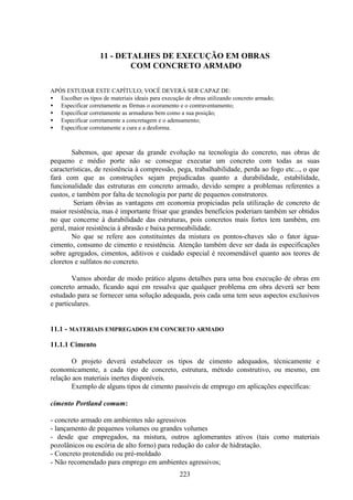 223
11 - DETALHES DE EXECUÇÃO EM OBRAS
COM CONCRETO ARMADO
APÓS ESTUDAR ESTE CAPÍTULO; VOCÊ DEVERÁ SER CAPAZ DE:
• Escolher os tipos de materiais ideais para execução de obras utilizando concreto armado;
• Especificar corretamente as fôrmas o ecoramento e o contraventamento;
• Especificar corretamente as armaduras bem como a sua posição;
• Especificar corretamente a concretagem e o adensamento;
• Especificar corretamente a cura e a desforma.
Sabemos, que apesar da grande evolução na tecnologia do concreto, nas obras de
pequeno e médio porte não se consegue executar um concreto com todas as suas
características, de resistência à compressão, pega, trabalhabilidade, perda ao fogo etc..., o que
fará com que as construções sejam prejudicadas quanto a durabilidade, estabilidade,
funcionalidade das estruturas em concreto armado, devido sempre a problemas referentes a
custos, e também por falta de tecnologia por parte de pequenos construtores.
Seriam óbvias as vantagens em economia propiciadas pela utilização de concreto de
maior resistência, mas é importante frisar que grandes benefícios poderiam também ser obtidos
no que concerne à durabilidade das estruturas, pois concretos mais fortes tem também, em
geral, maior resistência à abrasão e baixa permeabilidade.
No que se refere aos constituintes da mistura os pontos-chaves são o fator água-
cimento, consumo de cimento e resistência. Atenção também deve ser dada às especificações
sobre agregados, cimentos, aditivos e cuidado especial é recomendável quanto aos teores de
cloretos e sulfatos no concreto.
Vamos abordar de modo prático alguns detalhes para uma boa execução de obras em
concreto armado, ficando aqui em ressalva que qualquer problema em obra deverá ser bem
estudado para se fornecer uma solução adequada, pois cada uma tem seus aspectos exclusivos
e particulares.
11.1 - MATERIAIS EMPREGADOS EM CONCRETO ARMADO
11.1.1 Cimento
O projeto deverá estabelecer os tipos de cimento adequados, técnicamente e
economicamente, a cada tipo de concreto, estrutura, método construtivo, ou mesmo, em
relação aos materiais inertes disponíveis.
Exemplo de alguns tipos de cimento passíveis de emprego em aplicações específicas:
cimento Portland comum:
- concreto armado em ambientes não agressivos
- lançamento de pequenos volumes ou grandes volumes
- desde que empregados, na mistura, outros aglomerantes ativos (tais como materiais
pozolânicos ou escória de alto forno) para redução do calor de hidratação.
- Concreto protendido ou pré-moldado
- Não recomendado para emprego em ambientes agressivos;
 