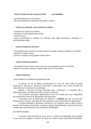 224
- cimento Portland de alta reistência inicial - pré-moldados;
- para descimbramento a curto prazo;
- não recomendado para lançamento de grandes volumes;
- cimento de moderada e alta resistência a sulfatos.
- estruturas em contato com sulfatos
- estruturas em meios ligeiramente ácidos;
- concreto massa;
- pouco recomendável o emprego em estruturas onde sejam necessárias a desforma e o
descimbramento rápido
- cimento Portland de alto forno
- recomendável para estruturas em meios ácidos ou sujeitas a ataque de sulafatos e/ou ácidos;
- aplicável a concreto massa;
- possível o emprego com agregados álcali-reativos
- cimento Portland pozolânico.
- recomendável para concreto massa e para uso com agregados reativos com álcalis;
- aplicável a estruturas sujeitas a ataques ácidos fracos ou de sulfatos;
- cimento aluminoso.
- para refratários; em ambientes ligeiramente ácido.
O cimento, ao sair da fábrica acondicionado em sacos de várias folhas de papel
impermeável, apresenta-se finamente pulverizado e praticamente seco, assim devendo ser
conservado até o momento da sua utilização.
Quando o intervalo de tempo decorrido entre a fabricação e a utilização não é
demasiado grande, a proteção oferecida e em geral, suficiente.
Caso contrário, precauções suplementares devem ser tomadas para que a integridade
dos característicos iniciais do aglomerante seja preservada.
A principal causa da deterioração do cimento é a umidade que, por ele absorvida,
hidrata-o pouco a pouco, reduzindo-lhe sensivelmente as suas características de aglomerante.
O cimento hidratado é facilmente reconhecível. Ao esfregá-lo entre os dedos sente-se
que não está finamente pulverizado, constata-se mesmo, freqüentemente, a presença de torrões
e pedras que caracterizam fases mais adiantadas de hidratação.
RECOMENDAÇÕES:
O cimento sendo fornecido em sacos, deve-se verificar sua integridade, não aceitando
os que estiverem rasgados ou úmidos. Os sacos que contém cimento parcialmente hidratados,
 