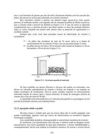 225
isto é, com formação de grumos que não são total e facilmente desfeitos com leve pressão dos
dedos, não devem ser aceitos para utilização em concreto estrutural.
Para armazenar cimento é preciso, em primeiro lugar, preservá-lo, tanto quanto
possível, de ambientes úmidos e em segundo, não ser estocado em pilhas de alturas excessivas,
pois o cimento ainda é possível de hidratar-se (Figura 11.1). É que ele nunca se apresenta
completamente seco e a pressão elevada a que ficam sujeitos os sacos das camadas inferiores
reduz os vazios, forçando um contato mais intenso entre as partículas do aglomerante e a
umidade existente.
Portanto para evitar essas duas principais causas de deterioração do cimento é
aconselhável:
1º - As pilhas não excederem de mais de 10 sacos, salvo se o tempo de
armazenamento for no máximo 15 dias, caso em que pode atingir 15 sacos.
2º - As pilhas devem ser feitas a 30 cm do piso sobre estrado de madeira e a 30 cm
das paredes e 50 cm do teto (Figura 11.1).
Figura 11.1 - Local para guarda de materiais
Os lotes recebidos em épocas diferentes e diversas não podem ser misturados, mas
devem ser colocados separadamente de maneira a facilitar sua inspeção e seu emprego na
ordem cronológica de recebimento. Deve-se tomar cuidados especiais no armazenamento
utilizando cimento de marcas, tipos e classes diferentes. O tempo de estocagem máxima de
cimento deve ficar em torno de 30 dias.
A capacidade total armazenada deve ser suficiente para garantir as concretagens em um
período de produção máxima, sem reabastecimento.
11.1.2 Agregados miúdo e graúdo
Devemos tomar o cuidado para que em nossas obras não se receba agregados com
grande variabilidade, algumas vezes por motivo de abastecimento ou econômico, daqueles
inicialmente escolhidos.
Esta variabilidade prejudica a homogeneidade e características mecânicas do concreto.
Se recebemos, com granulometria mais fina que o material usado na dosagem inicial,
necessitaremos uma maior quantidade de água para mantermos a mesma trabalhabilidade e,
consequentemente, haverá uma redução na resistência mecânica. Se ocorrer o inverso haverá
 