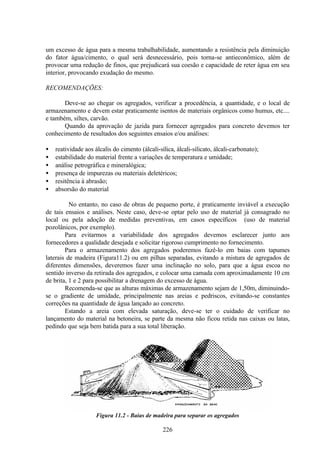 226
um excesso de água para a mesma trabalhabilidade, aumentando a resistência pela diminuição
do fator água/cimento, o qual será desnecessário, pois torna-se antieconômico, além de
provocar uma redução de finos, que prejudicará sua coesão e capacidade de reter água em seu
interior, provocando exudação do mesmo.
RECOMENDAÇÕES:
Deve-se ao chegar os agregados, verificar a procedência, a quantidade, e o local de
armazenamento e devem estar praticamente isentos de materiais orgânicos como humus, etc....
e também, siltes, carvão.
Quando da aprovação de jazida para fornecer agregados para concreto devemos ter
conhecimento de resultados dos seguintes ensaios e/ou análises:
• reatividade aos álcalis do cimento (álcali-sílica, álcali-silicato, álcali-carbonato);
• estabilidade do material frente a variações de temperatura e umidade;
• análise petrográfica e mineralógica;
• presença de impurezas ou materiais deletéricos;
• resitência à abrasão;
• absorsão do material
No entanto, no caso de obras de pequeno porte, é praticamente inviável a execução
de tais ensaios e análises. Neste caso, deve-se optar pelo uso de material já consagrado no
local ou pela adoção de medidas preventivas, em casos específicos (uso de material
pozolânicos, por exemplo).
Para evitarmos a variabilidade dos agregados devemos esclarecer junto aos
fornecedores a qualidade desejada e solicitar rigoroso cumprimento no fornecimento.
Para o armazenamento dos agregados poderemos fazê-lo em baias com tapumes
laterais de madeira (Figura11.2) ou em pilhas separadas, evitando a mistura de agregados de
diferentes dimensões, deveremos fazer uma inclinação no solo, para que a água escoa no
sentido inverso da retirada dos agregados, e colocar uma camada com aproximadamente 10 cm
de brita, 1 e 2 para possibilitar a drenagem do excesso de água.
Recomenda-se que as alturas máximas de armazenamento sejam de 1,50m, diminuindo-
se o gradiente de umidade, principalmente nas areias e pedriscos, evitando-se constantes
correções na quantidade de água lançado ao concreto.
Estando a areia com elevada saturação, deve-se ter o cuidado de verificar no
lançamento do material na betoneira, se parte da mesma não ficou retida nas caixas ou latas,
pedindo que seja bem batida para a sua total liberação.
Figura 11.2 - Baias de madeira para separar os agregados
 