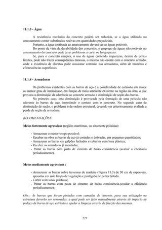 227
11.1.3 - Água
A resistência mecânica do concreto poderá ser reduzida, se a água utilizada no
amassamento conter substâncias nocivas em quantidades prejudiciais.
Portanto, a água destinada ao amassamento deverá ser as águas potáveis.
Do ponto de vista da durabilidade dos concretos, o emprego de águas não potáveis no
amassamento do concreto pode criar problemas a curto ou longo prazo.
Se, para o concreto simples, o uso de águas contendo impurezas, dentro de certos
limites, pode não trazer conseqüências danosas, o mesmo não ocorre com o concreto armado,
onde a existência de cloretos pode ocasionar corrosão das armaduras, além de manchas e
eflorescências superficiais.
11.1.4 - Armaduras
Os problemas existentes com as barras de aço é a possibilidade de corrosão em maior
ou menor grau de intensidade, em função de meio ambiente existente na região da obra, o que
provoca a diminuição da aderência ao concreto armado e diminuição de seção das barras.
No primeiro caso, esta diminuição é provocada pela formação de uma película não
aderente às barras de aço, impedindo o contato com o concreto. No segundo caso de
diminuição de seção, o problema é de ordem estrutural, devendo ser criteriosamente avaliada a
perda de seção da armadura.
RECOMENDAÇÕES:
Meios fortemente agressivos (regiões marítimas, ou altamente poluídas):
- Armazenar o menor tempo possível;
- Receber na obra as barras de aço já cortadas e dobradas, em pequenas quantidades;
- Armazenar as barras em galpões fechados e cobertos com lona plástica;
- Receber as armaduras já montadas;
- Pintar as barras com pasta de cimento de baixa consistência (avaliar a eficiência
periodicamente).
Meios mediamente agressivos :
- Armazenar as barras sobre travessas de madeira (Figura 11.3) de 30 cm de espessura,
apoiadas em solo limpo de vegetação e protegido de pedra britada.
- Cobrir com lonas plásticas;
- Pintar as barras com pasta de cimento de baixa consistência.(avaliar a eficiência
periodicamente);
Obs.: As barras que foram pintadas com camadas de cimento, para sua utilização na
estrutura deverão ser removidas, a qual pode ser feito manualmente através de impacto de
pedaço de barra de aço estriada e ajudar a limpeza através de fricção das mesmas.
 