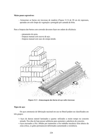 228
Meios pouco agressivos:
- Armazenar as barras em travessas de madeira (Figura 11.3) de 20 cm de espessura,
apoiadas em solo limpo de vegetação e protegido por camada de brita.
Para a limpeza das barras com corrosão devemos fazer em ordem de eficiência:
- jateamento de areia;
- limpeza manual com escova de aço;
- limpeza manual com saco de estopa úmido.
Figura 11.3 - Armazenagem das barras de aço sobre travessas
Tipos de aço:
Os aços estruturais de fabricação nacional em uso no Brasil podem ser classificados em
três grupos:
• Aços de dureza natural laminados a quente: utilizados a muito tempo no concreto
armado. Nos dias de hoje possui saliências para aumentar a aderência do concreto.
• Aços encruados a frio: obtidos por tratamento a frio trabalho mecânico feito abaixo da
zona crítica, os grãos permanecem deformados aumentando a resistência.
 