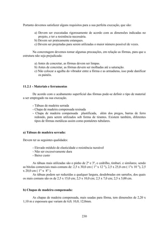 230
Portanto devemos satisfazer alguns requisitos para a sua perfeita execução, que são:
a) Devem ser executadas rigorosamente de acordo com as dimensões indicadas no
projeto, e ter a resistência necessária.
b) Devem ser praticamente estanques.
c) Devem ser projetadas para serem utilizadas o maior número possível de vezes.
Na concretagem devemos tomar algumas precauções, em relação as fôrmas, para que a
estrutura não seja prejudicada:
a) Antes de concretar, as fôrmas devem ser limpas.
b) Antes de concretar, as fôrmas devem ser molhadas até a saturação.
c) Não colocar a agulha do vibrador entre a fôrma e as armaduras, isso pode danificar
os painéis.
11.2.1 - Materiais e ferramentas
De acordo com o acabamento superficial das fôrmas pode-se definir o tipo de material
a ser empregado na sua execução.
- Tábuas de madeira serrada
- Chapa de madeira compensada resinada
- Chapa de madeira compensada plastificada, além dos pregos, barras de ferro
redondo, para serem utilizados sob forma de tirantes. Existem também, diferentes
tipos de fôrmas metálicas assim como pontaletes tubulares.
a) Tábuas de madeira serrada:
Devem ter as seguintes qualidades:
- Elevado módulo de elasticidade e resistência razoável
- Não ser excessivamente dura
- Baixo custo
As tábuas mais utilizadas são o pinho de 2º e 3º, o cedrilho, timburi. e similares; sendo
as bitolas comerciais mais comuns de: 2,5 x 30,0 cm ( 1" x 12 "), 2,5 x 25,0 cm ( 1"x 10 "), 2,5
x 20,0 cm ( 1" x 8" ).
As tábuas podem ser reduzidas a qualquer largura, desdobradas em sarrafos, dos quais
os mais comuns são os de 2,5 x 15,0 cm; 2,5 x 10,0 cm; 2,5 x 7,0 cm; 2,5 x 5,00 cm.
b) Chapas de madeira compensada:
As chapas de madeira compensada, mais usadas para fôrma, tem dimensões de 2,20 x
1,10 m e espessura que variam de 6,0; 10,0; 12,0mm.
 