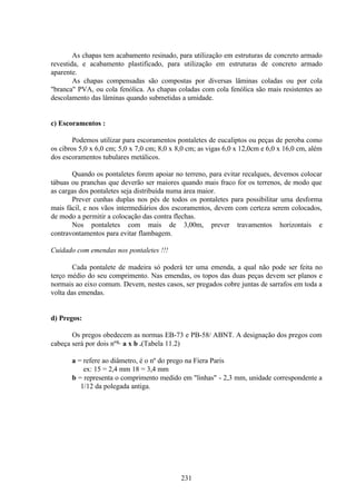 231
As chapas tem acabamento resinado, para utilização em estruturas de concreto armado
revestida, e acabamento plastificado, para utilização em estruturas de concreto armado
aparente.
As chapas compensadas são compostas por diversas lâminas coladas ou por cola
"branca" PVA, ou cola fenólica. As chapas coladas com cola fenólica são mais resistentes ao
descolamento das lâminas quando submetidas a umidade.
c) Escoramentos :
Podemos utilizar para escoramentos pontaletes de eucaliptos ou peças de peroba como
os cibros 5,0 x 6,0 cm; 5,0 x 7,0 cm; 8,0 x 8,0 cm; as vigas 6,0 x 12,0cm e 6,0 x 16,0 cm, além
dos escoramentos tubulares metálicos.
Quando os pontaletes forem apoiar no terreno, para evitar recalques, devemos colocar
tábuas ou pranchas que deverão ser maiores quando mais fraco for os terrenos, de modo que
as cargas dos pontaletes seja distribuída numa área maior.
Prever cunhas duplas nos pés de todos os pontaletes para possibilitar uma desforma
mais fácil, e nos vãos intermediários dos escoramentos, devem com certeza serem colocados,
de modo a permitir a colocação das contra flechas.
Nos pontaletes com mais de 3,00m, prever travamentos horizontais e
contravontamentos para evitar flambagem.
Cuidado com emendas nos pontaletes !!!
Cada pontalete de madeira só poderá ter uma emenda, a qual não pode ser feita no
terço médio do seu comprimento. Nas emendas, os topos das duas peças devem ser planos e
normais ao eixo comum. Devem, nestes casos, ser pregados cobre juntas de sarrafos em toda a
volta das emendas.
d) Pregos:
Os pregos obedecem as normas EB-73 e PB-58/ ABNT. A designação dos pregos com
cabeça será por dois nºs. a x b .(Tabela 11.2)
a = refere ao diâmetro, é o nº do prego na Fiera Paris
ex: 15 = 2,4 mm 18 = 3,4 mm
b = representa o comprimento medido em "linhas" - 2,3 mm, unidade correspondente a
1/12 da polegada antiga.
 